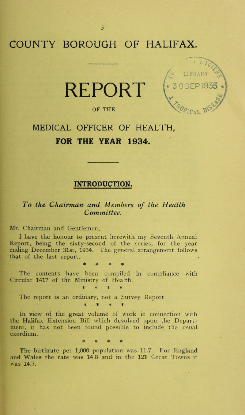 COUNTY BOROUGH OF HALIFAX. REPORT OF THE MEDICAL OFFICER OF HEALTH, FOR THE YEAR 1934. INTRODUCTION. To the Chairman and Members of the Health Committee. Mr. Chairman and Gentlemen, I have the honour to present herewith my Seventh Annual Report, being the sixty-second of the series, for the year ending December 31st, 1934. The general arrangement follows that of the last report. * * * * The contents have been compiled in compliance > with Circular 1417 of the Ministry of Health. * * * * The report is an ordinary, not a Survey Report. * * * * In view of the great volume of work in connection with the Halifax Extension Bill which devolved upon the Depart- ment, it has not been found possible to include the usual exordium. * * * * The birthrate per 1,000 population was 11.7. For England and Wales the rate was 14.8 and in the 121 Great Towns it was 14.7.