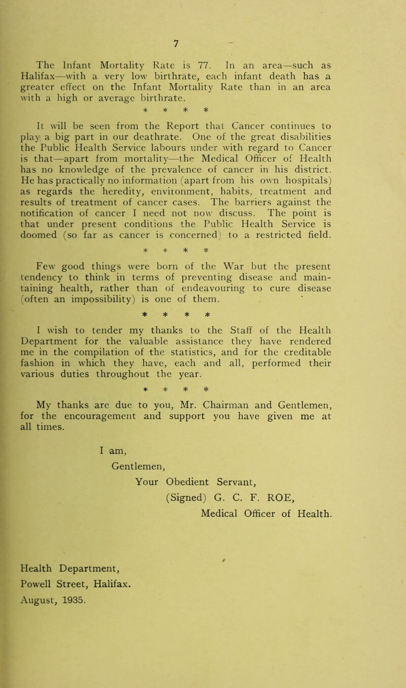 The Infant Mortality Rate is 77. In an area—such as Halifax—with a very low birthrate, each infant death has a greater effect on the Infant Mortality Rate than in an area with a high or average birthrate. * * * * It will be seen from the Report that Cancer continues to play, a big part in our dcathrate. One of the great disabilities the Public Health Service labours under with regard to Cancer is that—apart from mortality—the Medical Officer of Health has no knowledge of the prevalence of cancer in his district. He has practically no information (apart from his own hospitals) as regards the heredity, environment, habits, treatment and results of treatment of cancer cases. The barriers against the notification of cancer I need not now discuss. The point is that under present conditions the Public Health Service is doomed (so far as cancer is concerned) to a restricted field. ^ ^ •i’ •!” Few good things were born of the War but the present tendency to think in terms of preventing disease and main- taining health, rather than of endeavouring to cure disease (often an impossibility) is one of them. * * * * I wish to tender my thanks to the Staff of the Health Department for the valuable assistance they have rendered me in the compilation of the statistics, and for the creditable fashion in which they have, each and all, performed their various duties throughout the year. * * * My thanks are due to you, Mr. Chairman and Gentlemen, for the encouragement and support you have given me at all times. I am, Gentlemen, Your Obedient Servant, (Signed) G. C. F. ROE, Medical Officer of Health. / Health Department, Powell Street, Halifax. August, 1935.