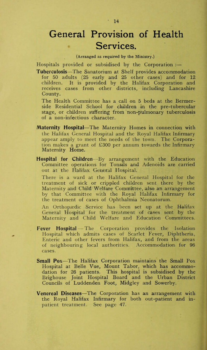 General Provision of Health Services. (Arranged as required by the Ministry.) Hospitals provided or subsidised by the Corporation :— Tuberculosis—The Sanatorium at Shelf provides accommodation for 50 adults (25 early and 25 other cases) and for 12 children. It is provided by the Halifax Corporation and receives cases from other districts, including Lancashire County. The Health Committee has a call on 5 beds at the Bermer- side Residential School for children in the pre-tubercular stage, or children suffering from non-pulmonary tuberculosis of a non-infectious character. Maternity Hospital—The Maternity Homes in connection with the Halifax General Hospital and the Royal Halifax Infirmary appear amply to meet the needs of the town. The Corpora- tion makes a grant of £300 per annum towards the Infirmary Maternity Home. Hospital for Children -By arrangement with the Education Committee operations for Tonsils and Adenoids are carried out at the Halifax General Hospital. There is a ward at the Halifax General Hospital for the treatment of sick or crippled children sent there by the Maternity and Child Welfare Committee, also an arrangement by that Committee with the Royal Halifax Infirmary for the treatment of cases of Ophthalmia Neonatorum. An Orthopaedic Service has been set up at the Halifax General Hospital for the treatment of cases sent by the Maternity and Child Welfare and Education Committees. Fever Hospital — The Corporation provides the Isolation Hospital which admits cases of Scarlet Fever, Diphtheria, Enteric and other fevers from Halifax, and from the areas of neighbouring local authorities. Accommodation for 96 cases. Small Pox—The Halifax Corporation maintains the Small Pox Hospital at Belle Vue, Mount Tabor, which has accommo- dation for 26 patients. This hospital is subsidised by the Brighouse Joint Hospital Board and the Urban District Councils of Luddenden Foot, Midgley and Sowerby. Venereal Diseases—The Corporation has an arrangement with the Royal Halifax Infirmary for both out-patient and in- patient treatment. See page 47.