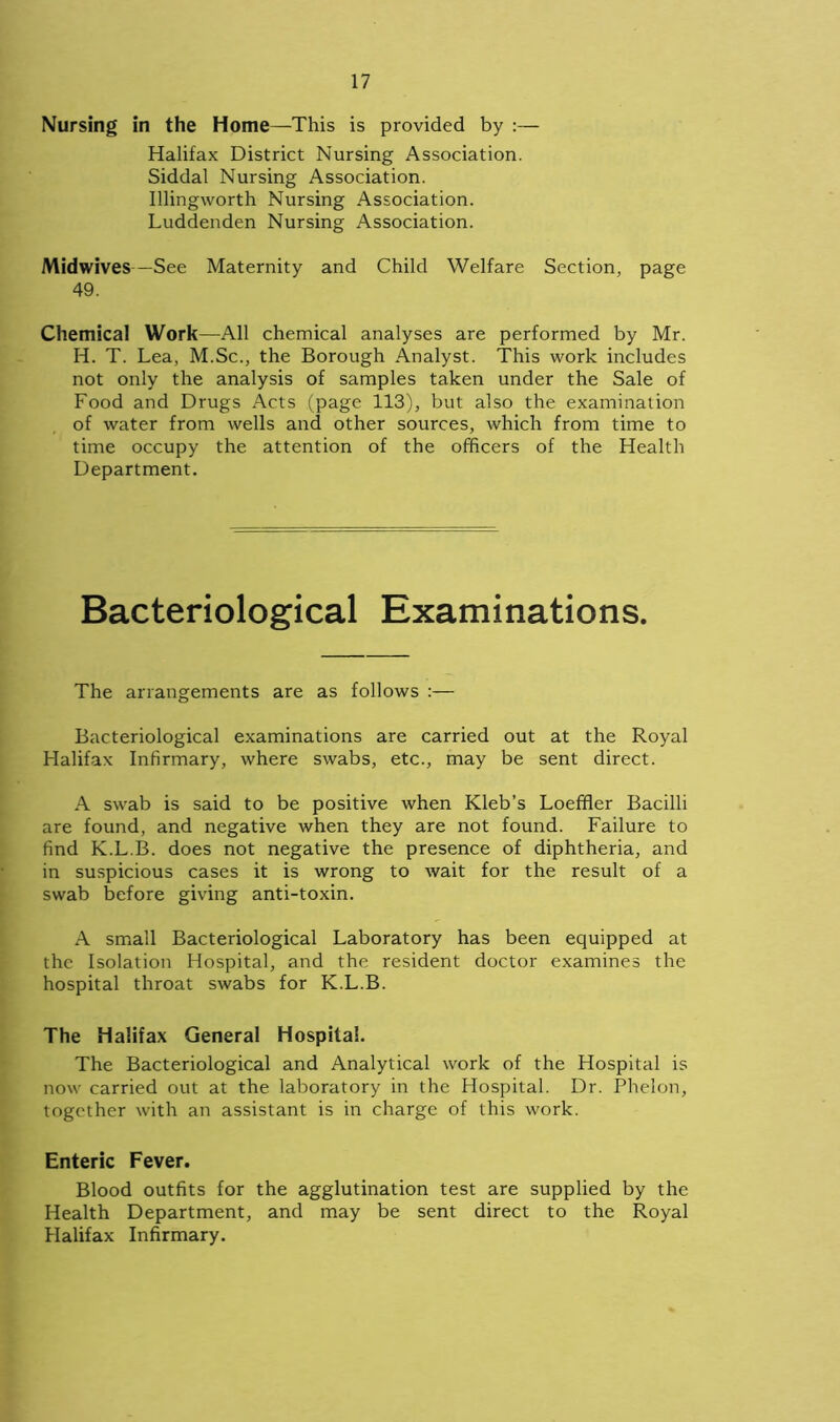 Nursing in the Home—This is provided by :— Halifax District Nursing Association. Siddal Nursing Association. Illingworth Nursing Association. Luddenden Nursing Association. Midwives—See Maternity and Child Welfare Section, page 49. Chemical Work—All chemical analyses are performed by Mr. H. T. Lea, M.Sc., the Borough Analyst. This work includes not only the analysis of samples taken under the Sale of Food and Drugs Acts (page 113), but also the examination of water from wells and other sources, which from time to time occupy the attention of the officers of the Health Department. Bacteriological Examinations. The arrangements are as follows Bacteriological examinations are carried out at the Royal Halifax Infirmary, where swabs, etc., may be sent direct. A swab is said to be positive when Kleb’s Loefiler Bacilli are found, and negative when they are not found. Failure to find K.L.B. does not negative the presence of diphtheria, and in suspicious cases it is wrong to wait for the result of a swab before giving anti-toxin. A small Bacteriological Laboratory has been equipped at the Isolation Hospital, and the resident doctor examines the hospital throat swabs for K.L.B. The Halifax General Hospital. The Bacteriological and Analytical work of the Hospital is now carried out at the laboratory in the Hospital. Dr. Phelon, together with an assistant is in charge of this work. Enteric Fever. Blood outfits for the agglutination test are supplied by the Health Department, and may be sent direct to the Royal Halifax Infirmary.