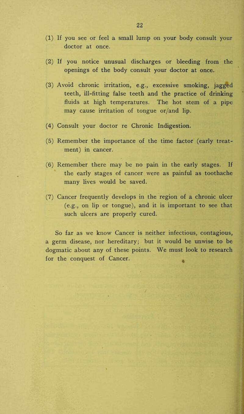 (1) If you see or feel a small lump on your body consult your doctor at once. (2) If you notice unusual discharges or bleeding from the openings of the body consult your doctor at once. (3) Avoid chronic irritation, e.g., excessive smoking, jagged teeth, ill-fitting false teeth and the practice of drinking fluids at high temperatures. The hot stem of a pipe may cause irritation of tongue or/and lip. (4) Consult your doctor re Chronic Indigestion. (5) Remember the importance of the time factor (early treat- ment) in cancer. (6) Remember there may be no pain in the early stages. If the early stages of cancer were as painful as toothache many lives would be saved. (7) Cancer frequently develops in the region of a chronic ulcer (e.g., on lip or tongue), and it is important to see that such ulcers are properly cured. So far as we know Cancer is neither infectious, contagious, a germ disease, nor hereditary; but it would be unwise to be dogmatic about any of these points. We must look to research for the conquest of Cancer. %