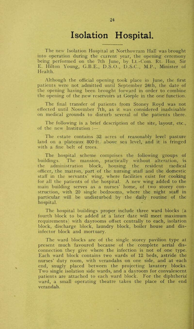 Isolation Hospital. The new Isolation Hospital at Northowram Hall was brought into operation during the current year, the opening ceremony being performed on the 7th June, by Lt.-Com. Rt. Hon. Sir E. Hilton Young, G.B.E., D.S.O., D.S.C., M.P., Minister of Health. Although the official opening took place in June, the first patients were not admitted until September 24th, the date of the opening having been brought forward in order to combine the opening of the pew reservoirs at Gorplc in the one function. The final transfer of patients from Stoney Royd was not effected until November 7th, as it was considered inadvisable on medical grounds to disturb several of the patients there. The following is a brief description of the site, layout, etc., of the new Institution :— The estate contains 32 acres of reasonably level pasture land on a plateaux 800 ft. above sea level, and it is fringed with a fine belt of trees. The hospital scheme comprises the following groups of buildings. The mansion, practically without alteration, is the administration block, housing the resident medical officer, the matron, part of the nursing staff and the domestic staff in the servants’ wing, where facilities exist for cooking for all the patients of the hospital. A new wing added to the main building serves as a nurses’ home, of two storey con- struction, with 20 single bedrooms, where the night staff in particular will be undisturbed by the daily routine of the hospital. The hospital buildings proper include three ward blocks (a fourth block to be added at a later date will meet maximum requirements) with dayrooms offset centrally to each, isolation block, discharge block, laundry block, boiler house and dis- infector block and mortuary. The ward blocks are of the single storey pavilion type at present much favoured because of the complete aerial dis- connection they give where the infection is not of one type. Each ward block contains two wards of 12 beds, astride the nurses’ duty room, with verandahs on one side, and at each end, snugly placed between the projecting lavatory blocks. Two single isolation side wards, and a dayroom for convalescent patients are attached to each ward block. For the diphtheria' ward, a small operating theatre takes the place of the end verandah.