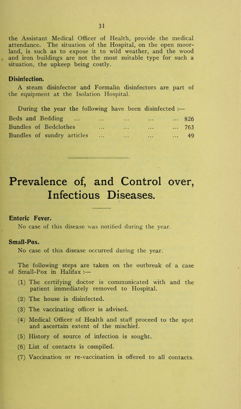 the Assistant Medical Officer of Health, provide the medical attendance. The situation of the Hospital, on the open moor- land, is such as to expose it to wild weather, and the wood and iron buildings are not the most suitable type for such a situation, the upkeep being costly. Disinfection. A steam disinfector and Formalin disinfectors are part of the equipment at the Isolation Hospital. During the year the following have been disinfected :— Beds and Bedding ... ... ... ... ... 826 Bundles of Bedclothes ... ... ... ... 763 Bundles of sundry articles ... ... ... ... 49 Prevalence of, and Control over, Infectious Diseases. Enteric Fever. No case of this disease was notified during the year. Small-Pox. No case of this disease occurred during the year. The following steps are taken on the outbreak of a case of Small-Pox in Halifax :— (1) The certifying doctor is communicated with and the patient immediately removed to Hospital. (2) The house is disinfected. (3) The vaccinating officer is advised. (4) Medical Officer of Health and staff proceed to the spot and ascertain extent of the mischief. (5) History of source of infection is sought. (6) List of contacts is compiled. (7) Vaccination or re-vaccination is offered to all contacts.