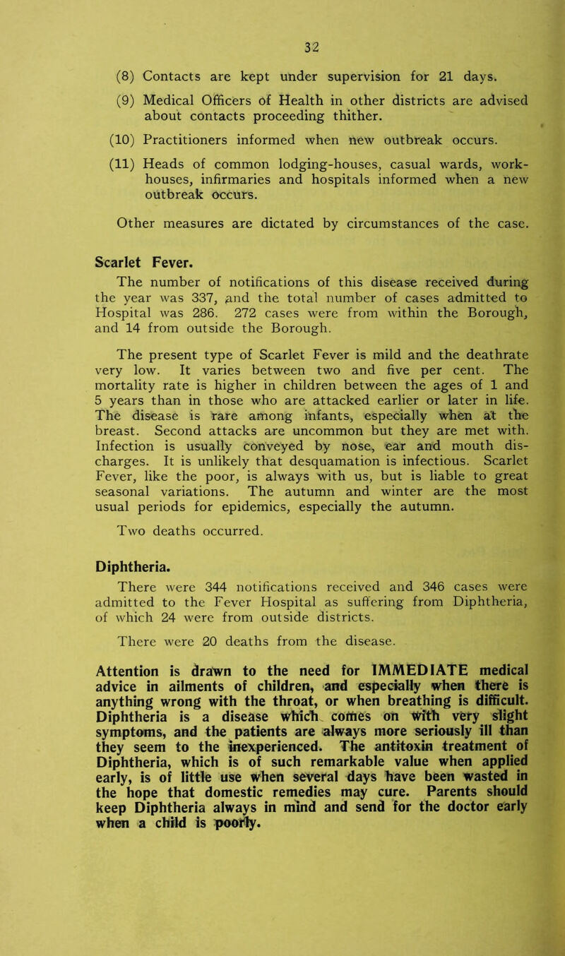 (8) Contacts are kept under supervision for 21 days. (9) Medical Officers of Health in other districts are advised about contacts proceeding thither. (10) Practitioners informed when new outbreak occurs. (11) Heads of common lodging-houses, casual wards, work- houses, infirmaries and hospitals informed when a new outbreak occurs. Other measures are dictated by circumstances of the case. Scarlet Fever. The number of notifications of this disease received during the year was 337, £ind the total number of cases admitted to Hospital was 286. 272 cases were from within the Borough, and 14 from outside the Borough. The present type of Scarlet Fever is mild and the deathrate very low. It varies between two and five per cent. The mortality rate is higher in children between the ages of 1 and 5 years than in those who are attacked earlier or later in life. The disease is rare among infants, especially when at the breast. Second attacks are uncommon but they are met with. Infection is usually conveyed by nose, ear and mouth dis- charges. It is unlikely that desquamation is infectious. Scarlet Fever, like the poor, is always with us, but is liable to great seasonal variations. The autumn and winter are the most usual periods for epidemics, especially the autumn. Two deaths occurred. Diphtheria. There were 344 notifications received and 346 cases were admitted to the Fever Hospital as suffering from Diphtheria, of which 24 were from outside districts. There were 20 deaths from the disease. Attention is drawn to the need for IMMEDIATE medical advice in ailments of children, and especially when there is anything wrong with the throat, or when breathing is difficult. Diphtheria is a disease which corties on With very slight symptoms, and the patients are always more seriously ill than they seem to the inexperienced. The antitoxin treatment of Diphtheria, which is of such remarkable value when applied early, is of little use when several days have been wasted in the hope that domestic remedies may cure. Parents should keep Diphtheria always in mind and send for the doctor early when a child is poorly.