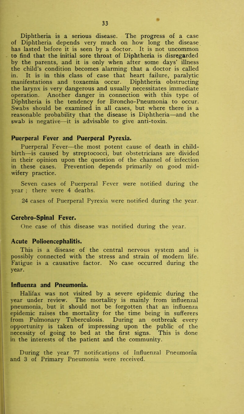 Diphtheria is a serious disease. The progress of a case of Diphtheria depends very much on how long the disease has lasted before it is seen by a doctor. It is not uncommon to find that the initial sore throat of Diphtheria is disregarded by the parents, and it is only when after some days’ illness the child’s condition becomes alarming that a doctor is called in. It is in this class of case that heart failure, paralytic manifestations and toxaemia occur. Diphtheria obstructing the larynx is very dangerous and usually necessitates immediate operation. Another danger in connection with this type of Diphtheria is the tendency for Broncho-Pneumonia to occur. Swabs should be examined in all cases, but where there is a reasonable probability that the disease is Diphtheria—and the swab is negative—it is advisable to give anti-toxin. Puerperal Fever and Puerperal Pyrexia. Puerperal Fever—the most potent cause of death in child- birth—is caused by streptococci, but obstetricians are divided in their opinion upon the question of the channel of infection in these cases. Prevention depends primarily on good mid- wifery practice. Seven cases of Puerperal Fever were notified during the year ; there were 4 deaths. 24 cases of Puerperal Pyrexia were notified during the year. Cerebro-Spinal Fever. One case of this disease was notified during the year. Acute Polioencephalitis. This is a disease of the central nervous system and is possibly connected with the stress and strain of modern life. Fatigue is a causative factor. No case occurred during the year. Influenza and Pneumonia. Halifax was not visited by a severe epidemic during the year under review. The mortality is mainly from influenzal pneumonia, but it should not be forgotten that an influenza epidemic raises the mortality for the time being in sufferers from Pulmonary Tuberculosis. During an outbreak every opportunity is taken of impressing upon the public of the necessity of going to bed at the first signs. This is done in the interests of the patient and the community. During the year 77 notifications of Influenzal Pneumonia and 3 of Primary Pneumonia were received.