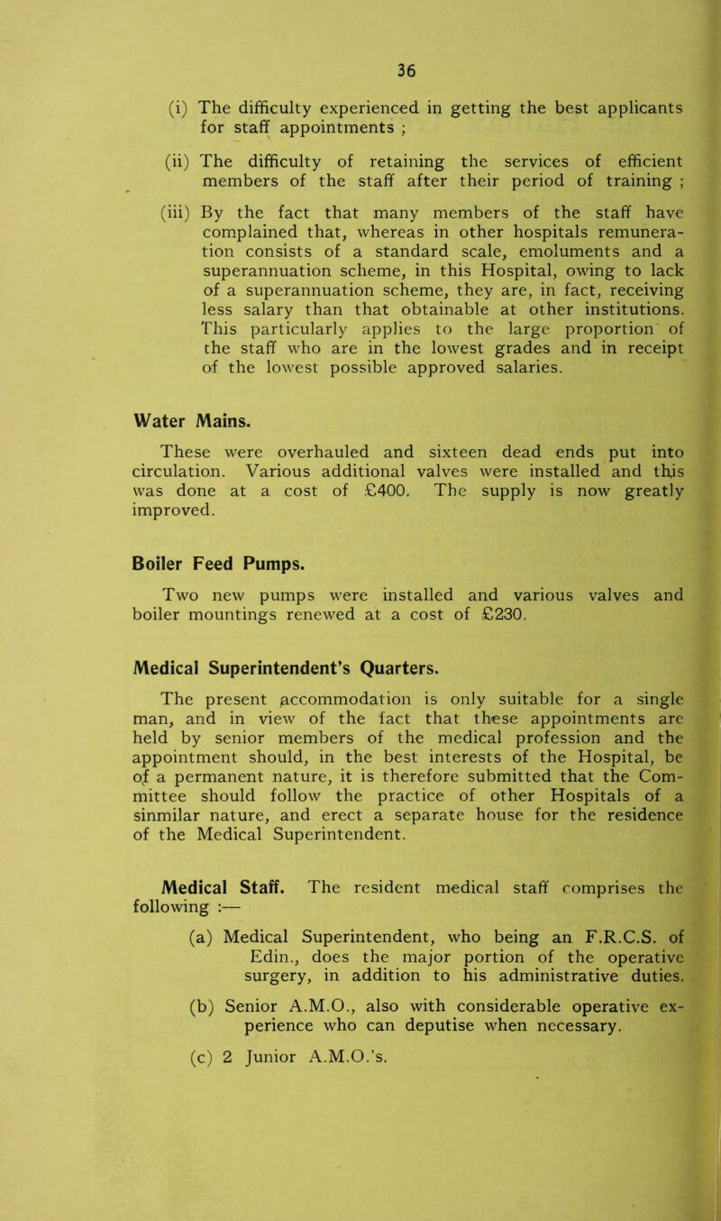 (i) The difficulty experienced in getting the best applicants for staff appointments ; (ii) The difficulty of retaining the services of efficient members of the staff after their period of training ; (iii) By the fact that many members of the staff have complained that, whereas in other hospitals remunera- tion consists of a standard scale, emoluments and a superannuation scheme, in this Hospital, owing to lack of a superannuation scheme, they are, in fact, receiving less salary than that obtainable at other institutions. This particularly applies to the large proportion of the staff who are in the lowest grades and in receipt of the lowest possible approved salaries. Water Mains. These were overhauled and sixteen dead ends put into circulation. Various additional valves were installed and this was done at a cost of £400. The supply is now greatly improved. Boiler Feed Pumps. Two new pumps were installed and various valves and boiler mountings renewed at a cost of £230. Medical Superintendent’s Quarters. The present accommodation is only suitable for a single man, and in view of the fact that these appointments are held by senior members of the medical profession and the appointment should, in the best interests of the Hospital, be okf a permanent nature, it is therefore submitted that the Com- mittee should follow the practice of other Hospitals of a sinmilar nature, and erect a separate house for the residence of the Medical Superintendent. Medical Staff. The resident medical staff comprises the following :— (a) Medical Superintendent, who being an F.R.C.S. of Edin., does the major portion of the operative surgery, in addition to his administrative duties. (b) Senior A.M.O., also with considerable operative ex- perience who can deputise when necessary. (c) 2 Junior A.M.O.’s.