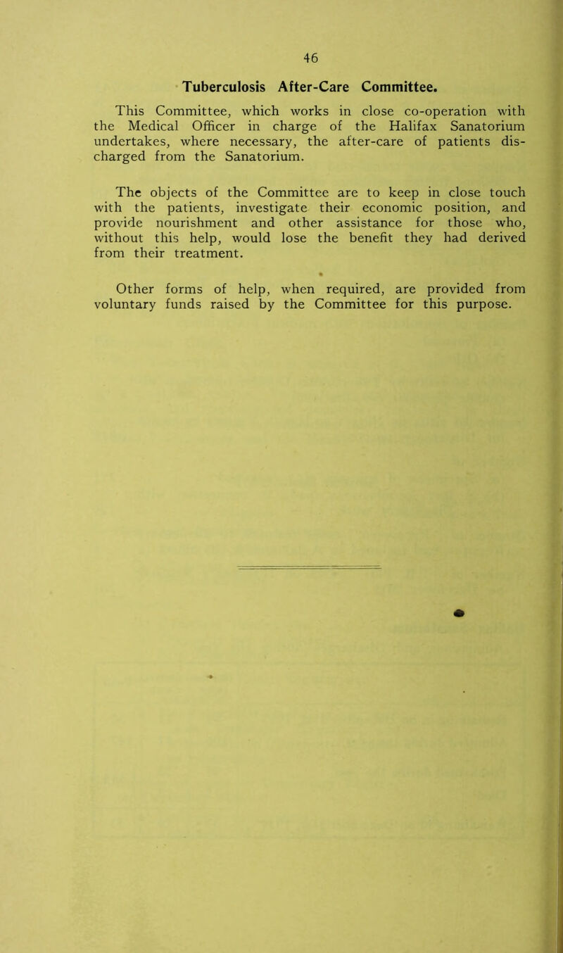 Tuberculosis After-Care Committee. This Committee, which works in close co-operation with the Medical Officer in charge of the Halifax Sanatorium undertakes, where necessary, the after-care of patients dis- charged from the Sanatorium. The objects of the Committee are to keep in close touch with the patients, investigate their economic position, and provide nourishment and other assistance for those who, without this help, would lose the benefit they had derived from their treatment. • Other forms of help, when required, are provided from voluntary funds raised by the Committee for this purpose.
