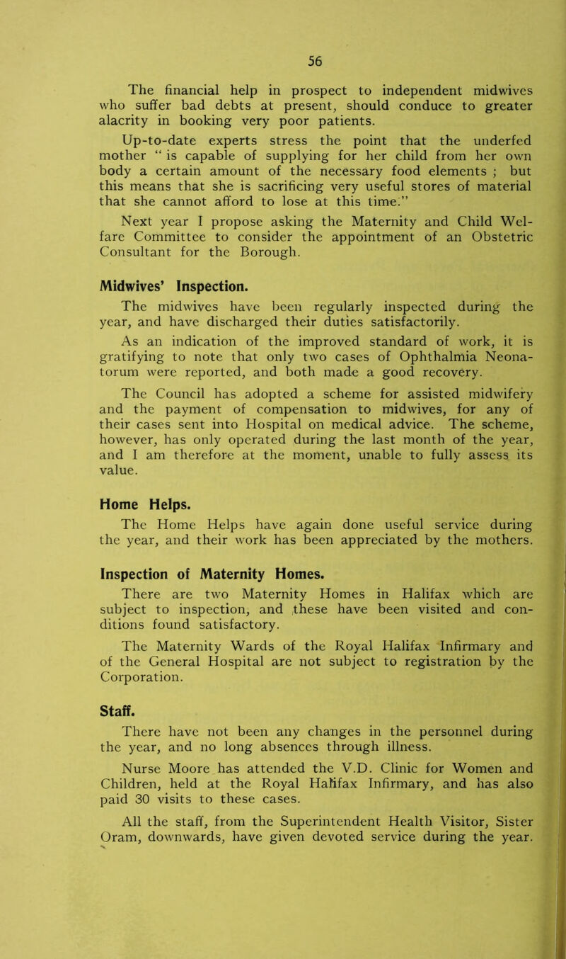The financial help in prospect to independent midwives who suffer bad debts at present, should conduce to greater alacrity in booking very poor patients. Up-to-date experts stress the point that the underfed mother “ is capable of supplying for her child from her own body a certain amount of the necessary food elements ; but this means that she is sacrificing very useful stores of material that she cannot afford to lose at this time.” Next year I propose asking the Maternity and Child Wel- fare Committee to consider the appointment of an Obstetric Consultant for the Borough. Midwives’ Inspection. The midwives have been regularly inspected during the year, and have discharged their duties satisfactorily. As an indication of the improved standard of work, it is gratifying to note that only two cases of Ophthalmia Neona- torum were reported, and both made a good recovery. The Council has adopted a scheme for assisted midwifery and the payment of compensation to midwives, for any of their cases sent into Hospital on medical advice. The scheme, however, has only operated during the last month of the year, and I am therefore at the moment, unable to fully assess its value. Home Helps. The Home Helps have again done useful service during the year, and their work has been appreciated by the mothers. Inspection of Maternity Homes. There are two Maternity Homes in Halifax which are subject to inspection, and these have been visited and con- ditions found satisfactory. The Maternity Wards of the Royal Halifax Infirmary and of the General Hospital are not subject to registration by the Corporation. Staff. There have not been any changes in the personnel during the year, and no long absences through illness. Nurse Moore has attended the V.D. Clinic for Women and Children, held at the Royal Halifax Infirmary, and has also paid 30 visits to these cases. All the staff, from the Superintendent Health Visitor, Sister Oram, downwards, have given devoted service during the year.