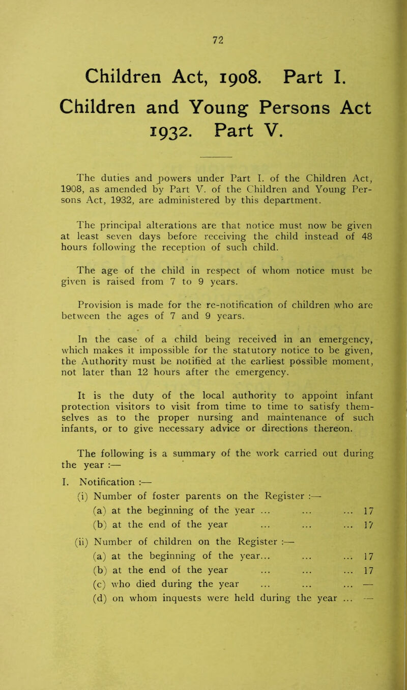 Children Act, 1908. Part I. Children and Young Persons Act 1932. Part V. The duties and powers under Part I. of the Children Act, 1908, as amended by Part V. of the Children and Young Per- sons Act, 1932, are administered by this department. The principal alterations are that notice must now be given at least seven days before receiving the child instead of 48 hours following the reception of such child. The age of the child in respect of whom notice must be given is raised from 7 to 9 years. Provision is made for the rc-notification of children who are between the ages of 7 and 9 years. In the case of a child being received in an emergency, which makes it impossible for the statutory notice to be given, the Authority must be notified at the earliest possible moment, not later than 12 hours after the emergency. It is the duty of the local authority to appoint infant protection visitors to visit from time to time to satisfy them- selves as to the proper nursing and maintenance of such infants, or to give necessary advice or directions thereon. The following is a summary of the work carried out during the year :— I. Notification (i) Number of foster parents on the Register (a) at the beginning of the year ... ... ... 17 (b) at the end of the year ... ... ... ]'/ (ii) Number of children on the Register :— (a) at the beginning of the year... ... ... 17 (b) at the end of the year ... ... ... 17 (c) who died during the year ... ... ... — (d) on whom inquests were held during the year ...