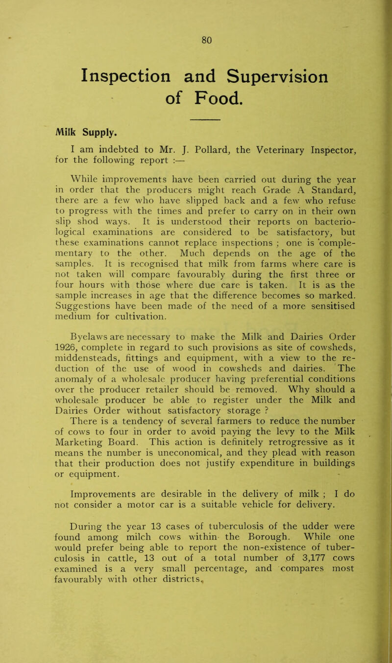 Inspection and Supervision of Food. Milk Supply. I am indebted to Mr. J. Pollard, the Veterinary Inspector, for the following report :— While improvements have been carried out during the year in order that the producers might reach Grade A Standard, there are a few who have slipped back and a few who refuse to progress with the times and prefer to carry on in their own slip shod ways. It is understood their reports on bacterio- logical examinations are considered to be satisfactory, but these examinations cannot replace inspections ; one is 'comple- mentary to the other. Much depends on the age of the samples. It is recognised that milk from farms where care is not taken will compare favourably during the first three or four hours with those where due care is taken. It is as the sample increases in age that the difference becomes so marked. Suggestions have been made of the need of a more sensitised medium for cultivation. Byelaws are necessary to make the Milk and Dairies Order 1926, complete in regard to such provisions as site of cowsheds, middensteads, fittings and equipment, with a view to the re- duction of the use of wood in cowsheds and dairies. The anomaly of a wholesale producer having preferential conditions over the producer retailer should be removed. Why should a wholesale producer be able to register under the Milk and Dairies Order without satisfactory storage ? There is a tendency of several farmers to reduce the number of cows to four in order to avoid paying the levy to the Milk Marketing Board. This action is definitely retrogressive as it means the number is uneconomical, and they plead with reason that their production does not justify expenditure in buildings or equipment. Improvements are desirable in the delivery of milk ; I do not consider a motor car is a suitable vehicle for delivery. During the year 13 cases of tuberculosis of the udder were found among milch cows within the Borough. While one would prefer being able to report the non-existence of tuber- culosis in cattle, 13 out of a total number ,of 3,177 cows examined is a very small percentage, and compares most favourably with other districts.