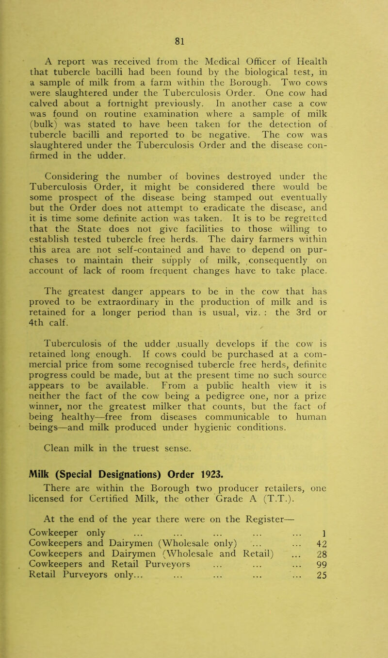 A report was received from the Medical Officer of Health that tubercle bacilli had been found by the biological test, in a sample of milk from a farm within the Borough. Two cows were slaughtered under the Tuberculosis Order. One cow had calved about a fortnight previously. In another case a cow was found on routine examination where a sample of milk (bulk) was stated to have been taken for the detection of tubercle bacilli and reported to be negative. The cow was slaughtered under the Tuberculosis Order and the disease con- firmed in the udder. Considering the number of bovines destroyed under the Tuberculosis Order, it might be considered there would be some prospect of the disease being stamped out eventually but the Order does not attempt to eradicate the disease, and it is time some definite action was taken. It is to be regretted that the State does not give facilities to those willing to establish tested tubercle free herds. The dairy farmers within this area are not self-contained and have to depend on pur- chases to maintain their supply of milk, consequently on account of lack of room frequent changes have to take place. The greatest danger appears to be in the cow that has proved to be extraordinary in the production of milk and is retained for a longer period than is usual, viz. : the 3rd or 4th calf. Tuberculosis of the udder .usually develops if the cow is retained long enough. If cows could be purchased at a com- mercial price from some recognised tubercle free herds, definite progress could be made, but at the present time no such source appears to be available. From a public health view it is neither the fact of the cow being a pedigree one, nor a prize winner, nor the greatest milker that counts, but the fact of being healthy—free from diseases communicable to human beings—and milk produced under hygienic conditions. Clean milk in the truest sense. Milk (Special Designations) Order 1923. There are within the Borough two producer retailers, one licensed for Certified Milk, the other Grade A (T.T.). At the end of the year there were on the Register— Cowkeeper only ... ... ... ... ... ] Cowkeepers and Dairymen (Wholesale only) ... ... 42 Cowkeepers and Dairymen (Wholesale and Retail) ... 28 Cowkeepers and Retail Purveyors ... ... ... 99 Retail Purveyors only... ... ... ... ... 25