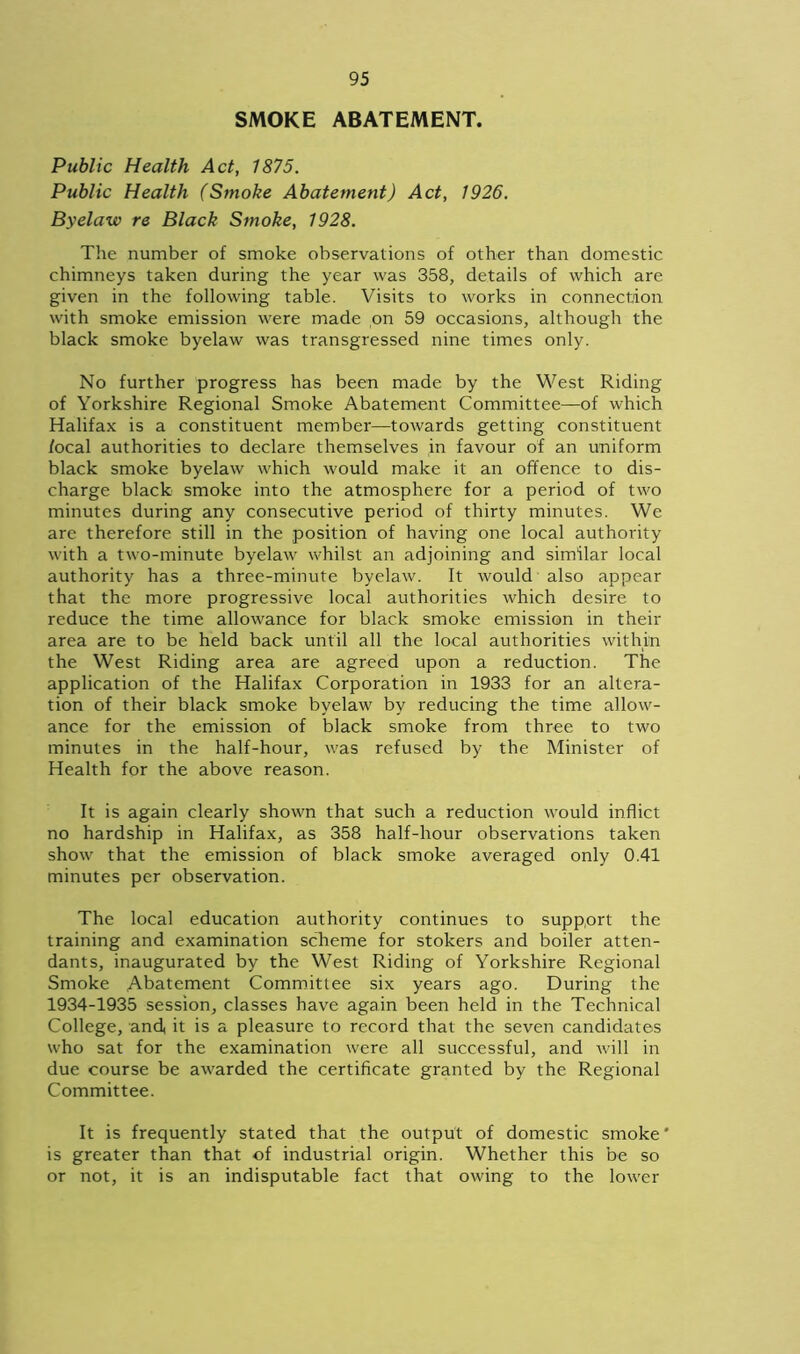 SMOKE ABATEMENT. Public Health Act, 1875. Public Health (Smoke Abatement) Act, 1926. Byelaw re Black Smoke, 1928. The number of smoke observations of other than domestic chimneys taken during the year was 358, details of which are given in the following table. Visits to works in connection with smoke emission were made on 59 occasions, although the black smoke byelaw was transgressed nine times only. No further progress has been made by the West Riding of Yorkshire Regional Smoke Abatement Committee—of which Halifax is a constituent member—towards getting constituent focal authorities to declare themselves in favour of an uniform black smoke byelaw which would make it an offence to dis- charge black smoke into the atmosphere for a period of two minutes during any consecutive period of thirty minutes. We are therefore still in the position of having one local authority with a two-minute byelaw whilst an adjoining and similar local authority has a three-minute byelaw. It would also appear that the more progressive local authorities which desire to reduce the time allowance for black smoke emission in their area are to be held back until all the local authorities within the West Riding area are agreed upon a reduction. The application of the Halifax Corporation in 1933 for an altera- tion of their black smoke byelaw by reducing the time allow- ance for the emission of black smoke from three to two minutes in the half-hour, was refused by the Minister of Health for the above reason. It is again clearly shown that such a reduction would inflict no hardship in Halifax, as 358 half-hour observations taken show that the emission of black smoke averaged only 0.41 minutes per observation. The local education authority continues to support the training and examination scheme for stokers and boiler atten- dants, inaugurated by the West Riding of Yorkshire Regional Smoke Abatement Committee six years ago. During the 1934-1935 session, classes have again been held in the Technical College, and, it is a pleasure to record that the seven candidates who sat for the examination were all successful, and will in due course be awarded the certificate granted by the Regional Committee. It is frequently stated that the output of domestic smoke' is greater than that of industrial origin. Whether this be so or not, it is an indisputable fact that owing to the lower