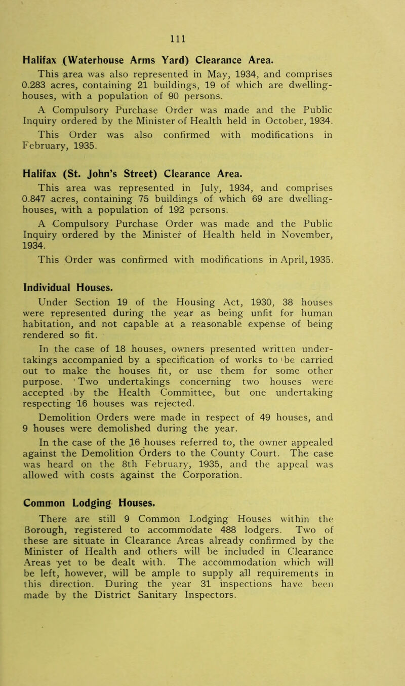 Halifax (Waterhouse Arms Yard) Clearance Area. This ;area was also represented in May, 1934, and comprises 0.283 acres, containing 21 buildings, 19 of which are dwelling- houses, with a population of 90 persons. A Compulsory Purchase Order was made and the Public Inquiry ordered by the Minister of Health held in October, 1934. This Order was also confirmed with modifications in February, 1935. Halifax (St. John’s Street) Clearance Area. This area was represented in July, 1934, and comprises 0.847 acres, containing 75 buildings of which 69 are dwelling- houses, with a population of 192 persons. A Compulsory Purchase Order was made and the Public Inquiry ordered by the Minister of Health held in November, 1934. This Order was confirmed with modifications in April, 1935. Individual Houses. Under Section 19 of the Housing Act, 1930, 38 houses were represented during the year as being unfit for human habitation, and not capable at a reasonable expense of being rendered so fit. ' In the case of 18 houses, owners presented written under- takings accompanied by a specification of works to'be carried out to make the houses fit, or use them for some other purpose. ’ Two undertakings concerning two houses were accepted .by the Health Committee, but one undertaking respecting 16 houses was rejected. Demolition Orders were made in respect of 49 houses, and 9 houses were demolished during the year. In the case of the ,16 houses referred to, the owner appealed against the Demolition Orders to the County Court. The case was heard on the 8th February, 1935, and the appeal was, allowed with costs against the Corporation. Common Lodging Houses. There are still 9 Common Lodging Houses within the Borough, registered to accommodate 488 lodgers. Two of these are situate in Clearance Areas already confirmed by the Minister of Health and others will be included in Clearance Areas yet to be dealt with. The accommodation which will be left, however, will be ample to supply all requirements in this direction. During the year 31 inspections have been made by the District Sanitary Inspectors.