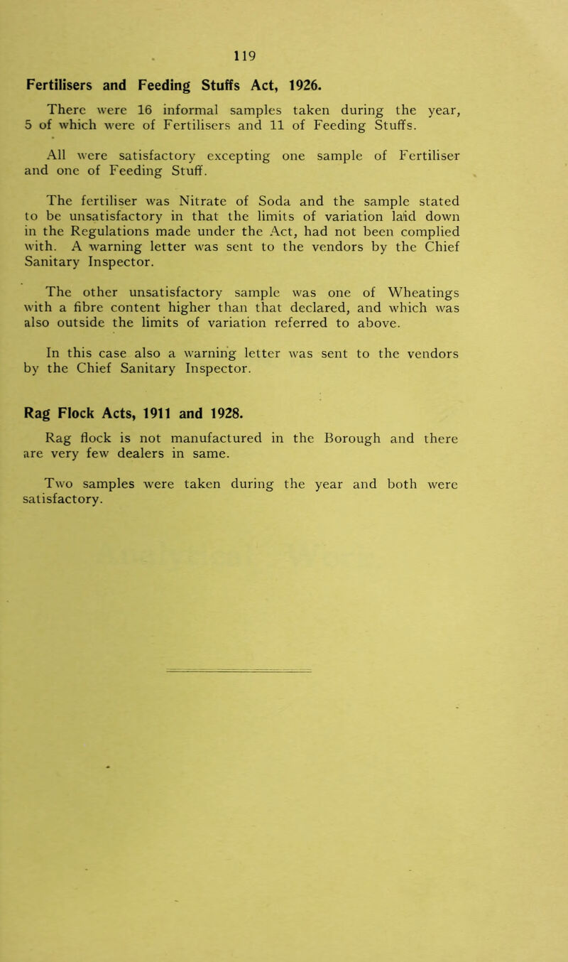 Fertilisers and Feeding Stuffs Act, 1926. There were 16 informal samples taken during the year, 5 of which were of Fertilisers and 11 of Feeding Stuffs. All were satisfactory excepting one sample of Fertiliser and one of Feeding Stuff. The fertiliser was Nitrate of Soda and the sample stated to be unsatisfactory in that the limits of variation laid down in the Regulations made under the Act, had not been complied with. A warning letter was sent to the vendors by the Chief Sanitary Inspector. The other unsatisfactory sample was one of Wheatings with a fibre content higher than that declared, and which was also outside the limits of variation referred to above. In this case also a warning letter was sent to the vendors by the Chief Sanitary Inspector. Rag Flock Acts, 1911 and 1928. Rag flock is not manufactured in the Borough and there are very few dealers in same. Two samples were taken during the year and both were satisfactory.