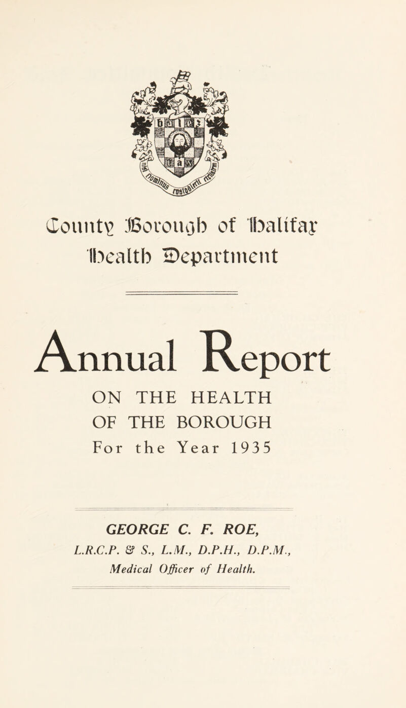 County Boro m3 b of Ibalifap Ibealtb department Annual Report ON THE HEALTH OF THE BOROUGH For the Year 1935 GEORGE C. F. ROE, L.R.C.P. & S„ L.M., D.P.H., D.P.M., Medical Officer of Health.