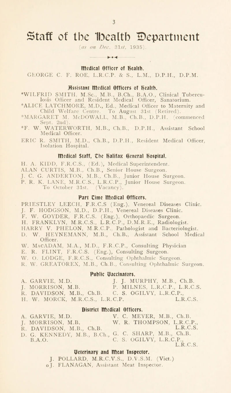 Staff of tbc Ibealtb ^Department (as on Dec. 31 st, 1935). medical Officer of health. GEORGE C. F. ROE, L.R.C.P. & S., L.M., D.P.H., D.P.M. Assistant medical Officers of health. ♦WILFRID SMITH, M.Sc., M.B., B.Ch., B.A.O., Clinical Tubercu- losis Officer and Resident Medical Officer, Sanatorium. ♦ALICE LATCHMORE, M.D., Ed., Medical Officer to Maternity and Child Welfare Centre. To August 31st (Retired). ♦MARGARET M. McDOWALL, M.B., Ch.B., D.P.IE (commenced Sept. 2nd). *F. W. WATERWORTH, M.B., Ch.B., D.P.PI., Assistant School Medical Officer. ERIC R. SMITH, M.D., Ch.B., D.P.II., Resident Medical Officer, Isolation Hospital. medical Staff, the halifax General hospital. H. A. KIDD, F.R.C.S., (Ed.), Medical Superintendent. ALAN CURTIS, M.B., Ch.B., Senior House Surgeon. J. C. G. ANDERTON, M.B., Ch.B., Junior House Surgeon. P. R. K. LANE, M.R.C.S., L.R.C.P., Junior House Surgeon. To October 31st. (Vacancy). Part time medical Officers. PRIESTLEY LEECH, F.R.C.S (Eng.), Venereal Diseases Clinic. J. F. HODGSON, M.D., D.P.IE, Venereal Diseases Clinic. F. W. GOYDER, F.R.C.S. (Eng.), Orthopaedic Surgeon. H. FRANKLYN, M.R.C.S., L.R.C.P., D.M.R.E., Radiologist. HARRY V. PHELON, M.R.C.P., Pathologist and Bacteriologist. D. W. HEYNEMANN, M.B., Ch.B., Assistant School Medical Officer. W. MacADAM, M.A., M.D., F.R.C.P., Consulting Physician E. R. FLINT, F.R.C.S. (Eng.), Consulting Surgeon. W. O. LODGE, F.R.C.S., Consulting Ophthalmic Surgeon. R. W. GREATOREX, M.B., Ch.B., Consulting Ophthalmic Surgeon. Public Uaccinators. A. GARVIE, M.D. J. J. MURPHY, M.B., Ch.B. J. MORRISON, M.B. P. MILNES, L.R.C.P., L.R.C.S. R. DAVIDSON, M.B., Ch.B. C. S. OGILVY, L.R.C.P., H. W. MORCK, M.R.C.S., L.R.C.P. L.R.C.S. District medical Officers. A. GARVIE, M.D. V. C. MEYER, M.B., Ch.B. J. MORRISON, M.B. W. R. THOMPSON, L.R.C.P., R. DAVIDSON, M.B., Ch.B. L.R.C.S. D. G. KENNEDY, M.B., B.Ch., G. C. SHARP, M.B., Ch.B. B.A.O. C. S. OGILVY, L.R.C.P., L.R.C.S. Ueterinary and meat Inspector. J. POLLARD, M.R.C.V.S., D.V.S.M. (Viet.) oj. FLANAGAN, Assistant Meat Inspector.