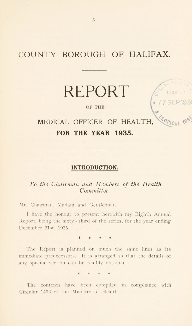 COUNTY BOROUGH OF HALIFAX. REPORT OF THE -- Vr /<> U8RMM / OCT MEDICAL OFFICER OF HEALTH, FOR THE YEAR 1935. 7Aca l ^ INTRODUCTION. To the Chairman and Members of the Health Committee. Mr. Chairman, Madam and Gentlemen, I have the honour to present herewith my Eighth Annual Report, being the sixty - third of the series, for the year ending December 31st, 1935. * * * * The Report is planned on much the same lines as its immediate predecessors. It is arranged so that the details of any specific section can be readily obtained. * * * * The contents have been compiled in compliance with Circular 1492 of the Ministry of Health.