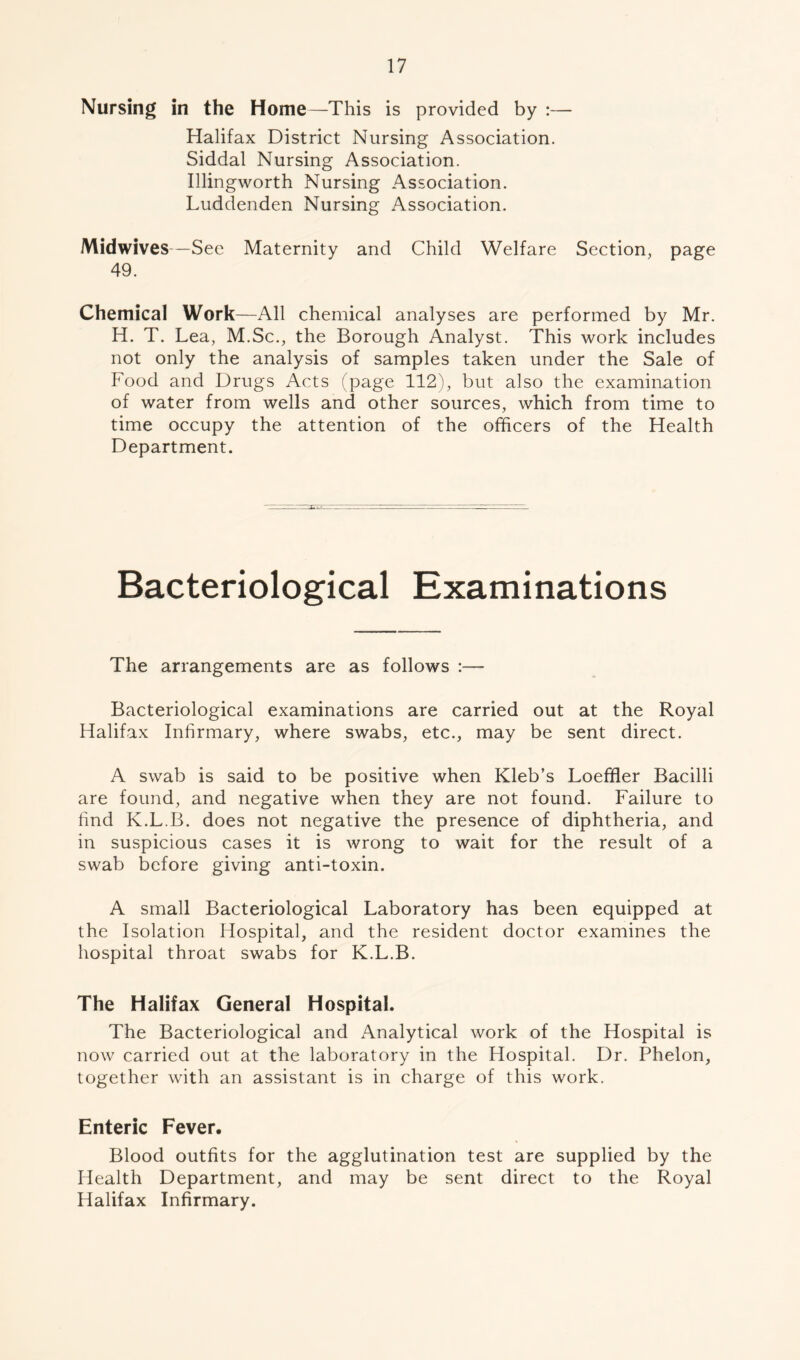 Nursing in the Home—This is provided by :— Halifax District Nursing Association. Siddal Nursing Association. Illingworth Nursing Association. Luddenden Nursing Association. Mid wives—See Maternity and Child Welfare Section, page 49. Chemical Work—All chemical analyses are performed by Mr. H. T. Lea, M.Sc., the Borough Analyst. This work includes not only the analysis of samples taken under the Sale of Food and Drugs Acts (page 112), but also the examination of water from wells and other sources, which from time to time occupy the attention of the officers of the Health Department. Bacteriological Examinations The arrangements are as follows :— Bacteriological examinations are carried out at the Royal Halifax Infirmary, where swabs, etc., may be sent direct. A swab is said to be positive when Kleb’s Loeffler Bacilli are found, and negative when they are not found. Failure to find K.L.B. does not negative the presence of diphtheria, and in suspicious cases it is wrong to wait for the result of a swab before giving anti-toxin. A small Bacteriological Laboratory has been equipped at the Isolation Hospital, and the resident doctor examines the hospital throat swabs for K.L.B. The Halifax General Hospital. The Bacteriological and Analytical work of the Hospital is now carried out at the laboratory in the Hospital. Dr. Phelon, together with an assistant is in charge of this work. Enteric Fever. Blood outfits for the agglutination test are supplied by the Health Department, and may be sent direct to the Royal Halifax Infirmary.