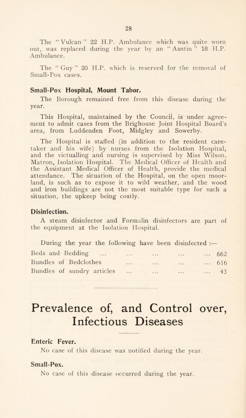 The “ Vulcan ” 22 H.P. Ambulance which was quite worn out, was replaced during the year by an “ Austin ” 18 H.P. Ambulance. The “ Guy ” 20 H.P. which is reserved for the removal of Small-Pox cases. Small-Pox Hospital, Mount Tabor. The Borough remained free from this disease during the year. This Hospital, maintained by the Council, is under agree- ment to admit cases from the Brighouse Joint Hospital Board’s area, from Luddenden Foot, Midgley and Sowerby. The Hospital is staffed (in addition to the resident care- taker and his wife) by nurses from the Isolation Hospital, and the victualling and nursing is supervised by Miss Wilson, Matron, Isolation Hospital. The Medical Officer of Health and the Assistant Medical Officer of Health, provide the medical attendance. The situation of the Hospital, on the open moor- land, is such as to expose it to wild weather, and the wood and iron buildings are not the most suitable type for such a situation, the upkeep being costly. Disinfection. A steam disinfector and Formalin disinfectors are part of the equipment at the Isolation Hospital. During the year the following have been disinfected :— Beds and Bedding ... ... ... ... ... 662 Bundles of Bedclothes ... ... ... ... 616 Bundles of sundry articles ... ... ... ... 43 Prevalence of, and Control over, Infectious Diseases Enteric Fever. No case of this disease was notified during the year. Small-Pox. No case of this disease occurred during the year.