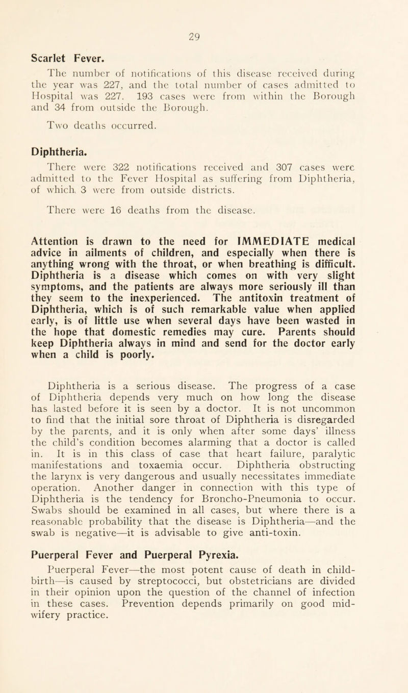 Scarlet Fever. The number of notifications of this disease received during the year was 227, and the total number of cases admitted to Hospital was 227. 193 cases were from within the Borough and 34 from outside the Borough. Two deaths occurred. Diphtheria. There were 322 notifications received and 307 cases were admitted to the Fever Hospital as suffering from Diphtheria, of which 3 were from outside districts. There were 16 deaths from the disease. Attention is drawn to the need for IMMEDIATE medical advice in ailments of children, and especially when there is anything wrong with the throat, or when breathing is difficult. Diphtheria is a disease which comes on with very slight symptoms, and the patients are always more seriously ill than they seem to the inexperienced. The antitoxin treatment of Diphtheria, which is of such remarkable value when applied early, is of little use when several days have been wasted in the hope that domestic remedies may cure. Parents should keep Diphtheria always in mind and send for the doctor early when a child is poorly. Diphtheria is a serious disease. The progress of a case of Diphtheria depends very much on how long the disease has lasted before it is seen by a doctor. It is not uncommon to find that the initial sore throat of Diphtheria is disregarded by the parents, and it is only when after some days’ illness the child’s condition becomes alarming that a doctor is called in. It is in this class of case that heart failure, paralytic manifestations and toxaemia occur. Diphtheria obstructing the larynx is very dangerous and usually necessitates immediate operation. Another danger in connection with this type of Diphtheria is the tendency for Broncho-Pneumonia to occur. Swabs should be examined in all cases, but where there is a reasonable probability that the disease is Diphtheria—and the swab is negative—it is advisable to give anti-toxin. Puerperal Fever and Puerperal Pyrexia. Puerperal Fever—the most potent cause of death in child- birth—is caused by streptococci, but obstetricians are divided in their opinion upon the question of the channel of infection in these cases. Prevention depends primarily on good mid- wifery practice.