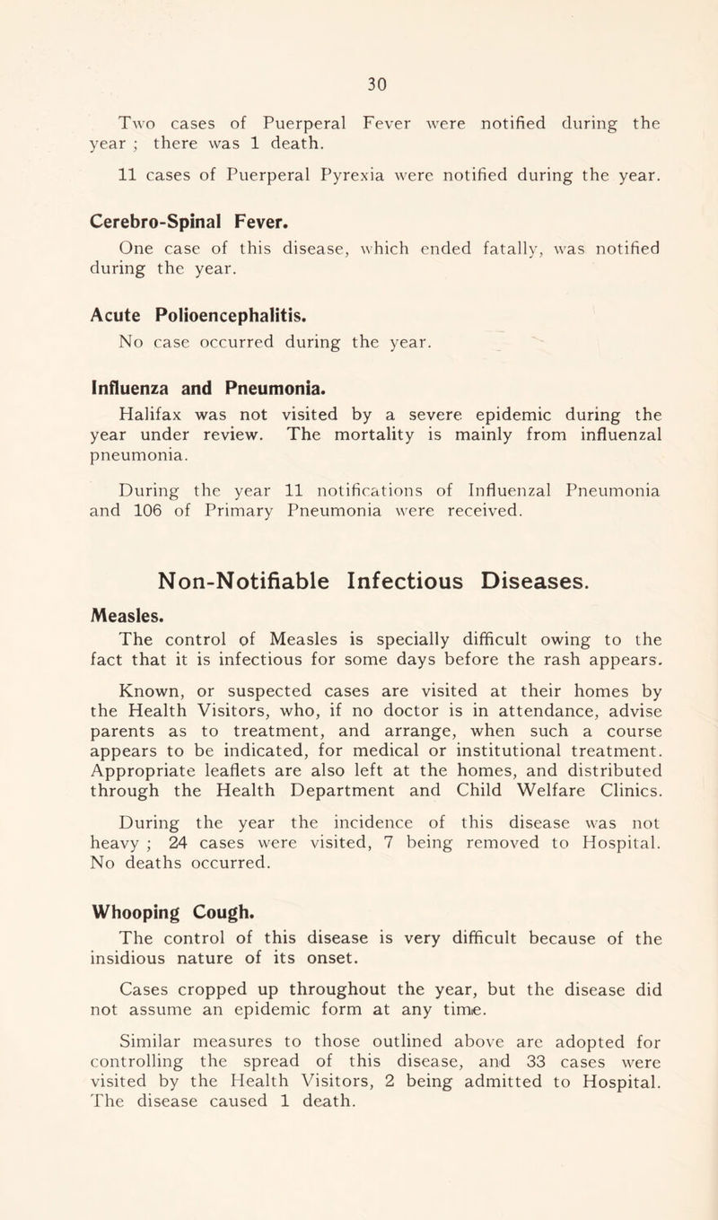 Two cases of Puerperal Fever were notified during the year ; there was 1 death. 11 cases of Puerperal Pyrexia were notified during the year. Cerebro-Spinal Fever. One case of this disease, which ended fatally, was notified during the year. Acute Polioencephalitis. No case occurred during the year. Influenza and Pneumonia. Halifax was not visited by a severe epidemic during the year under review. The mortality is mainly from influenzal pneumonia. During the year 11 notifications of Influenzal Pneumonia and 106 of Primary Pneumonia were received. Non-Notifiable Infectious Diseases. Measles. The control of Measles is specially difficult owing to the fact that it is infectious for some days before the rash appears. Known, or suspected cases are visited at their homes by the Health Visitors, who, if no doctor is in attendance, advise parents as to treatment, and arrange, when such a course appears to be indicated, for medical or institutional treatment. Appropriate leaflets are also left at the homes, and distributed through the Health Department and Child Welfare Clinics. During the year the incidence of this disease was not heavy ; 24 cases were visited, 7 being removed to Hospital. No deaths occurred. Whooping Cough. The control of this disease is very difficult because of the insidious nature of its onset. Cases cropped up throughout the year, but the disease did not assume an epidemic form at any time. Similar measures to those outlined above are adopted for controlling the spread of this disease, and 33 cases were visited by the Health Visitors, 2 being admitted to Hospital. The disease caused 1 death.
