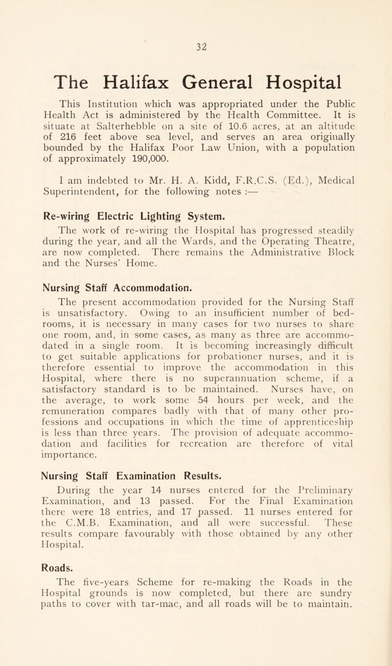 The Halifax General Hospital This Institution which was appropriated under the Public Health Act is administered by the Health Committee. It is situate at Salterhebble on a site of 10.6 acres, at an altitude of 216 feet above sea level, and serves an area originally bounded by the Halifax Poor Law Union, with a population of approximately 190,000. I am indebted to Mr. H. A. Kidd, F.R.C.S. (Ed.), Medical Superintendent, for the following notes :— Re-wiring Electric Lighting System. The work of re-wiring the Hospital has progressed steadily during the year, and all the Wards, and the Operating Theatre, are now completed. There remains the Administrative Block and the Nurses’ Home. Nursing Staff Accommodation. The present accommodation provided for the Nursing Staff is unsatisfactory. Owing to an insufficient number of bed- rooms, it is necessary in many cases for two nurses to share one room, and, in some cases, as many as three are accommo- dated in a single room. It is becoming increasingly difficult to get suitable applications for probationer nurses, and it is therefore essential to improve the accommodation in this Hospital, where there is no superannuation scheme, if a satisfactory standard is to be maintained. Nurses have, on the average, to work some 54 hours per week, and the remuneration compares badly with that of many other pro- fessions and occupations in which the time of apprenticeship is less than three years. The provision of adequate accommo- dation and facilities for recreation arc therefore of vital importance. Nursing Staff Examination Results. During the year 14 nurses entered for the Preliminary Examination, and 13 passed. For the Final Examination there were 18 entries, and 17 passed. 11 nurses entered for the C.M.B. Examination, and all were successful. These results compare favourably with those obtained by any other Hospital. Roads. The five-years Scheme for re-making the Roads in the Hospital grounds is now completed, but there are sundry paths to cover with tar-mac, and all roads will be to maintain.