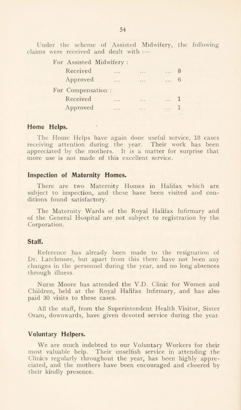 Under the scheme of Assisted Midwifery, the following claims were received and dealt with :— For Assisted Midwifery : Received ... ... ... 8 Approved ... ... ... 6 For Compensation : Received ... ... ... 1 Approved ... ... ... 1 Home Helps. The Home Helps have again done useful service, 18 cases receiving attention during the year. Their work has been appreciated by the mothers. It is a matter for surprise that more use is not made of this excellent service. Inspection of Maternity Homes. There are two Maternity Homes in Halifax which are subject to inspection, and these have been visited and con- ditions found satisfactory. The Maternity Wards of the Royal Halifax Infirmary and of the General Hospital are not subject to registration by the Corporation. Staff. Reference has already been made to the resignation of Dr. Latchmore, but apart from this there have not been any changes in the personnel during the year, and no long absences through illness. Nurse Moore has attended the V.D. Clinic for Women and Children, held at the Royal Halifax Infirmary, and has also paid 30 visits to these cases. All the staff, from the Superintendent Health Visitor, Sister Oram, downwards, have given devoted service during the year. Voluntary Helpers. We are much indebted to our Voluntary Workers for their most valuable help. Their unselfish service in attending the Clinics regularly throughout the year, has been highly appre- ciated, and the mothers have been encouraged and cheered by their kindly presence.