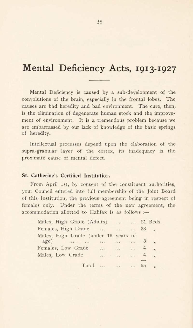 Mental Deficiency Acts, 1913-1927 Mental Deficiency is caused by a sub-development of the convolutions of the brain, especially in the frontal lobes. The causes are bad heredity and bad environment. The cure, then, is the elimination of degenerate human stock and the improve- ment of environment. It is a tremendous problem because we are embarrassed by our lack of knowledge of the basic springs of heredity. Intellectual processes depend upon the elaboration of the supra-granular layer of the cortex, its inadequacy is the proximate cause of mental defect. St. Catherine’s Certified Institution. From April 1st, by consent of the constituent authorities, your Council entered into full membership of the Joint Board of this Institution, the previous agreement being in respect of females only. Under the terms of the new agreement, the accommodation allotted to Halifax is as follows :— Males, High Grade (Adults) Females, High Grade 21 Beds Males, High Grade (under 16 years of age) Females, Low Grade Males, Low Grade Total • ♦ • 55 y>