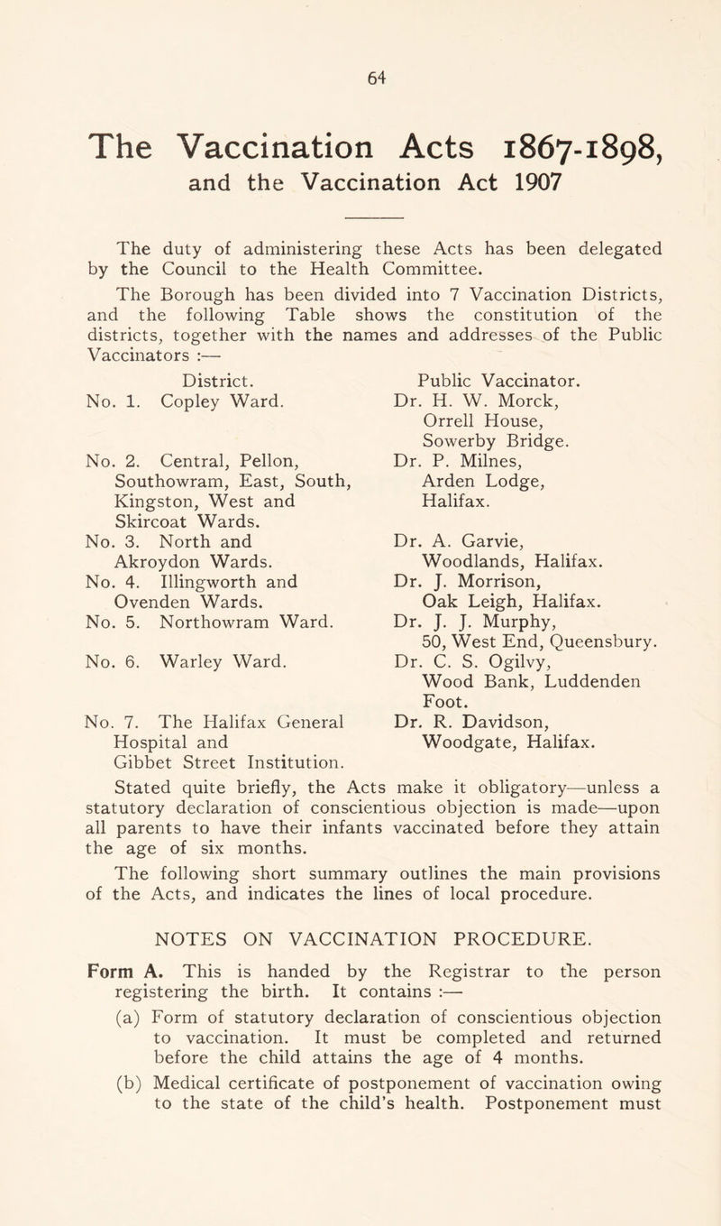 The Vaccination Acts 1867-1898, and the Vaccination Act 1907 The duty of administering these Acts has been delegated by the Council to the Health Committee. The Borough has been divided into 7 Vaccination Districts, and the following Table shows the constitution of the districts, together with the names and addresses of the Public Vaccinators :— District. No. 1. Copley Ward. No. 2. Central, Pellon, Southowram, East, South, Kingston, West and Skircoat Wards. No. 3. North and Akroydon Wards. No. 4. Illingworth and Ovenden Wards. No. 5. Northowram Ward. No. 6. Warley Ward. No. 7. The Halifax General Hospital and Gibbet Street Institution. Stated quite briefly, the Acts make it obligatory—unless a statutory declaration of conscientious objection is made—upon all parents to have their infants vaccinated before they attain the age of six months. The following short summary outlines the main provisions of the Acts, and indicates the lines of local procedure. NOTES ON VACCINATION PROCEDURE. Form A. This is handed by the Registrar to tKe person registering the birth. It contains :— (a) Form of statutory declaration of conscientious objection to vaccination. It must be completed and returned before the child attains the age of 4 months. (b) Medical certificate of postponement of vaccination owing to the state of the child’s health. Postponement must Public Vaccinator. Dr. H. W. Morck, Orrell House, Sowerby Bridge. Dr. P. Milnes, Arden Lodge, Halifax. Dr. A. Garvie, Woodlands, Halifax. Dr. J. Morrison, Oak Leigh, Halifax. Dr. J. J. Murphy, 50, West End, Queensbury. Dr. C. S. Ogilvy, Wood Bank, Luddenden Foot. Dr. R. Davidson, Woodgate, Halifax.