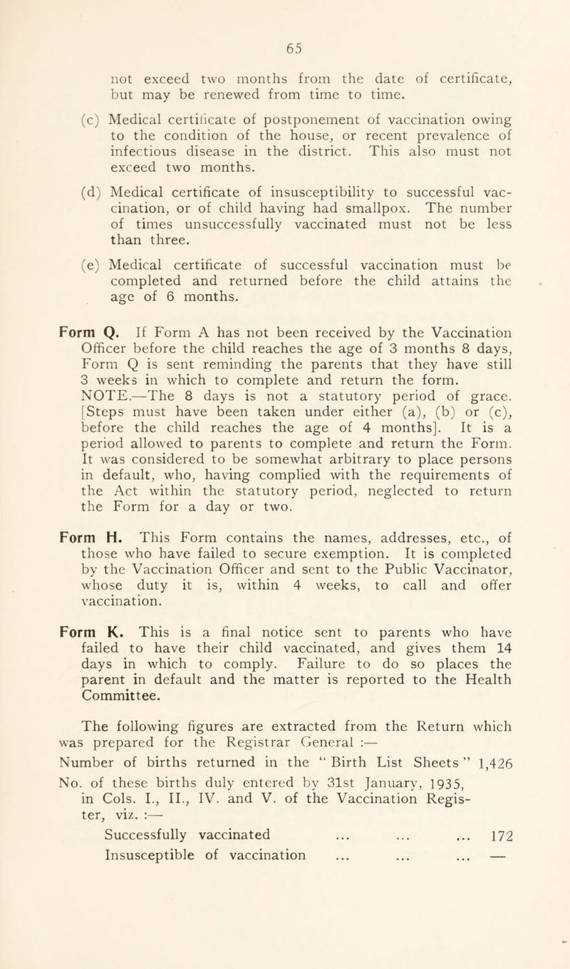 not exceed two months from the date of certificate, but may be renewed from time to time. (c) Medical certificate of postponement of vaccination owing to the condition of the house, or recent prevalence of infectious disease in the district. This also must not exceed two months. (d) Medical certificate of insusceptibility to successful vac- cination, or of child having had smallpox. The number of times unsuccessfully vaccinated must not be less than three. (e) Medical certificate of successful vaccination must be completed and returned before the child attains the age of 6 months. Form Q. If Form A has not been received by the Vaccination Officer before the child reaches the age of 3 months 8 days, Form Q is sent reminding the parents that they have still 3 weeks in which to complete and return the form. NOTE.—The 8 days is not a statutory period of grace. [Steps must have been taken under either (a), (b) or (c), before the child reaches the age of 4 months]. It is a period allowed to parents to complete and return the Form. It was considered to be somewhat arbitrary to place persons in default, who, having complied with the requirements of the Act within the statutory period, neglected to return the Form for a day or two. Form H. This Form contains the names, addresses, etc., of those who have failed to secure exemption. It is completed by the Vaccination Officer and sent to the Public Vaccinator, whose duty it is, within 4 weeks, to call and offer vaccination. Form K. This is a final notice sent to parents who have failed to have their child vaccinated, and gives them 14 days in which to comply. Failure to do so places the parent in default and the matter is reported to the Health Committee. The following figures are extracted from the Return which was prepared for the Registrar General :— Number of births returned in the “ Birth List Sheets ” 1,426 No. of these births duly entered by 31st January, 1935, in Cols. I., II., IV. and V. of the Vaccination Regis- ter, viz. Successfully vaccinated ... ... ... 172 Insusceptible of vaccination ... ... ... —