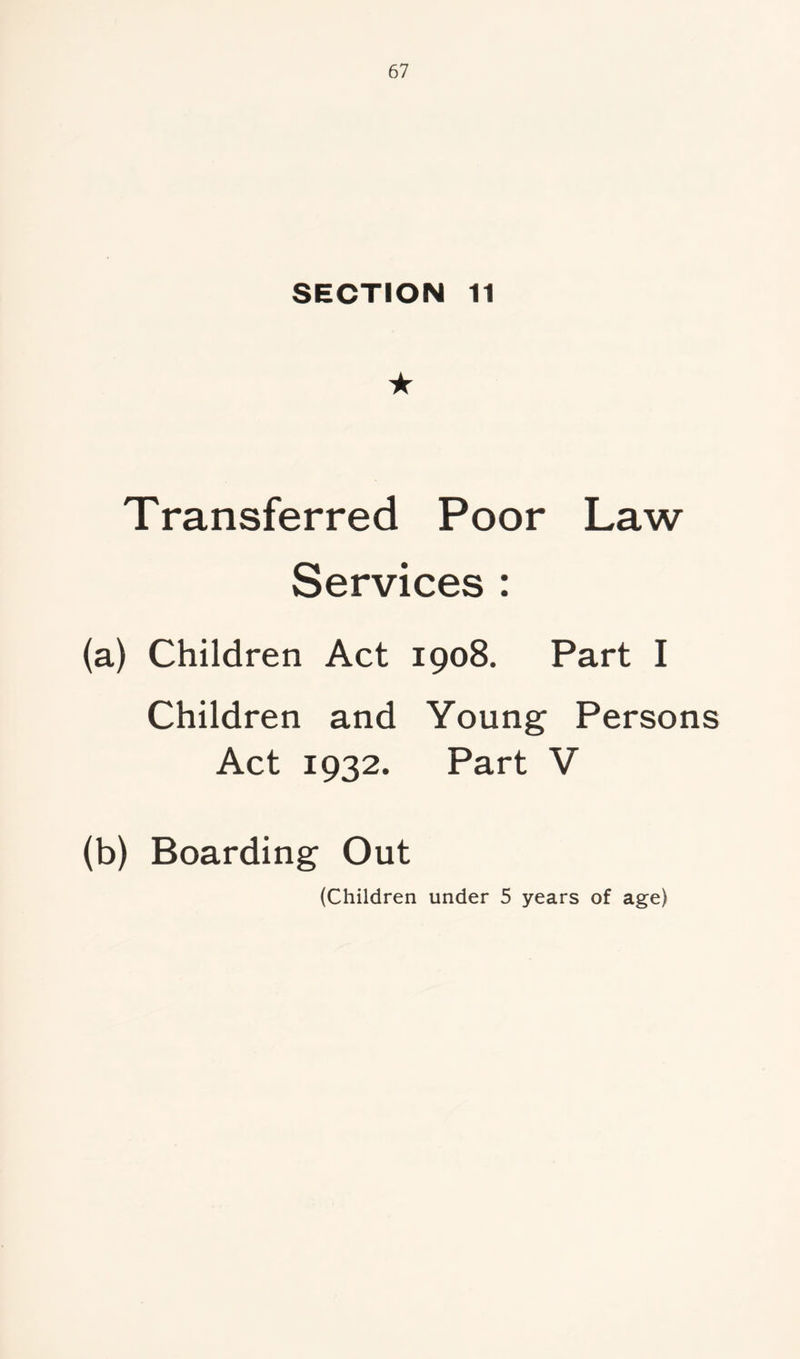 SECTION 11 ★ Transferred Poor Law Services : (a) Children Act 1908. Part I Children and Young Persons Act 1932. Part V (b) Boarding Out (Children under 5 years of age)