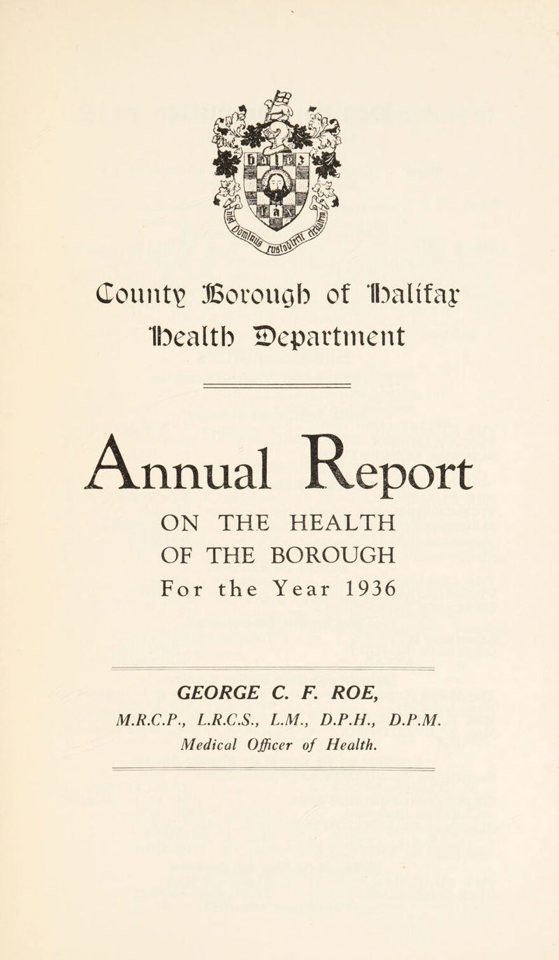 County Borough of Ibalifay Ibealtb ^Department ON THE HEALTH OF THE BOROUGH For the Year 1936 GEORGE C. F. ROE, M.R.C.P., L.R.C.S., L.M., D.P.H., D.P.M. Medical Officer of Health.