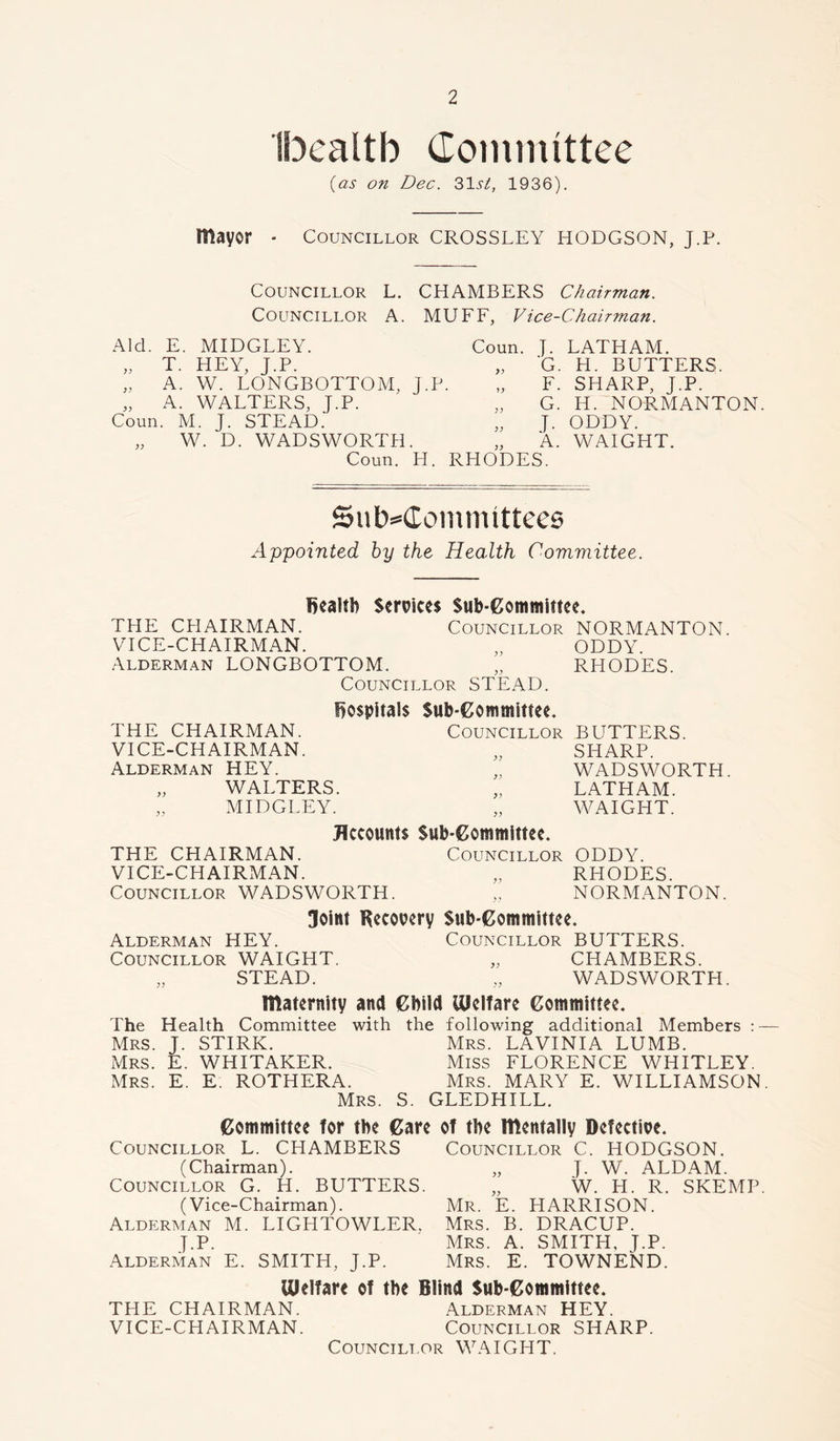 Ibealtb Committee (as on Dec. 31.9/, 1936). mayor ■ Councillor CROSSLEY HODGSON, J.P. Councillor L. CHAMBERS Chairman. Councillor A. MUFF, Vice-Chairman. Aid. E. MIDGLEY. Coun. J. LATHAM. „ T. HEY, J.P. >> G. H. BUTTERS. ,, A. W. LONGBOTTOM, J.P. F. SHARP, J.P. „ A. WALTERS, J.P. ; ) G. H. NORMANTON Coun. M. J. STEAD. ;; J. ODDY. „ W. D. WADSWORTH. A. WAIGHT. Coun. H. RHODES. Subcommittees Appointed by the Health Committee. health Services Sub-Committee. THE CHAIRMAN. Councillor NORMANTON. VICE-CHAIRMAN. „ ODDY. Alderman LONGBOTTOM. „ RHODES. Councillor STEAD. hospitals THE CHAIRMAN. VICE-CHAIRMAN. Alderman HEY. „ WALTERS. MIDGLEY. Sub-Committee. Councillor BUTTERS. „ SHARP. „ WADSWORTH. „ LATHAM. „ WAIGHT. Accounts Sub-Committee. THE CHAIRMAN. Councillor ODDY. VICE-CHAIRMAN. „ RHODES. Councillor WADSWORTH. „ NORMANTON. Joint Recovery Sub-Committee. Alderman HEY. Councillor BUTTERS. Councillor WAIGHT. „ CHAMBERS. „ STEAD. „ WADSWORTH. maternity and Child Welfare Committee. The Health Committee with the following additional Members : — Mrs. J. STIRK. Mrs. LAVINIA LUMB. Mrs. E. WHITAKER. Miss FLORENCE WHITLEY. Mrs. E. E. ROTHERA. Mrs. MARY E. WILLIAMSON. Mrs. S. GLEDHILL. Councillor (Chairman). Councillor G. H. BUTTERS. (Vice-Chairman). Alderman M. LIGHTOWLER. J.P. Alderman E. SMITH, J.P. Councillor C. HODGSON. „ J. W. ALDAM. „ W. H. R. SKEMP Mr. E. HARRISON. Mrs. B. DRACUP. Mrs. A. SMITH, J.P. Mrs. E. TOWNEND. Committee for the Care of the mentally Defective L. CHAMBERS Welfare of the Blind Sub-Committee. THE CHAIRMAN. Alderman HEY. VICE-CHAIRMAN. Councillor SHARP. Councillor WAIGHT.