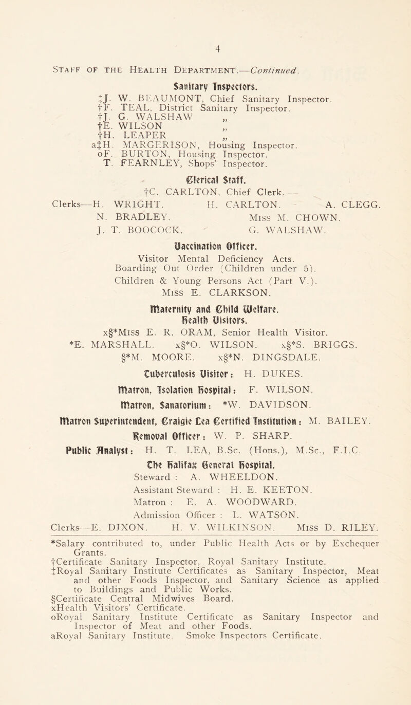 Staff of the Health Department.—Continued. Sanitary Inspectors. tj. W. BEAUMONT, Chief Sanitary Inspector. fF. TEAL, District Sanitary Inspector. tj. G. WALSHAW fE. WILSON fH. LEAPER ajhl. MARGERISON, Housing Inspector. oF. BURTON, Housing Inspector. T. FEARNLEY, Shops’ Inspector. Clerical Staff. fC. CARLTON, Chief Clerk. Clerks—H. WRIGHT. H. CARLTON. A. CLEGG. N. BRADLEY. Miss M. CHOWN. J. T. BOOCOCK. G. WALSHAW. Vaccination Officer. Visitor Mental Deficiency Acts. Boarding Out Order (Children under 5). Children & Young Persons Act (Part V.). Miss E. CLARKSON. maternity and Child Ulelfare. health Visitors. x§*MiSS E. R. ORAM, Senior Health Visitor. *E. MARSHALL. x§*0. WILSON. x§*S. BRIGGS. §*M. MOORE. x§*N. DINGSDALE. tuberculosis Visitor: H. dukes. matron. Isolation hospital: F. WILSON, matron, Sanatorium: *w. davidson. matron Superintendent, Graigie £ea Certified Institution: M. bailey. Kemoual Officer: W. P. sharp. Public Analyst: H. T. LEA, B.Sc. (Hons.), M.Sc., F.I.C. the halifa& General hospital. Steward : A. WHEELDON. Assistant Steward : H. E. KEETON. Matron : E. A. WOODWARD. Admission Officer : L. WATSON. Clerks—E. DIXON. H. V. WILKINSON. Miss D. RILEY. *Salary contributed to, under Public Health Acts or by Exchequer Grants. fCertificate Sanitary Inspector, Royal Sanitary Institute. tRoyal Sanitary Institute Certificates as Sanitary Inspector, Meat and other Foods Inspector, and Sanitary Science as applied to Buildings and Public Works. §Certificate Central Midwives Board. xHealth Visitors’ Certificate. oRoyal Sanitary Institute Certificate as Sanitary Inspector and Inspector of Meat and other Foods. aRoyal Sanitary Institute. Smoke Inspectors Certificate.