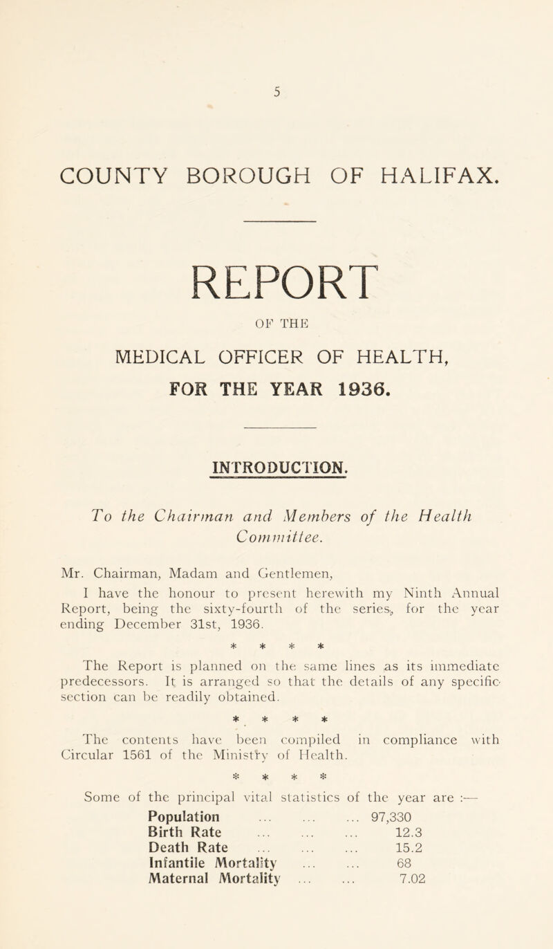COUNTY BOROUGH OF HALIFAX. OF THE MEDICAL OFFICER OF HEALTH, FOR THE YEAR 1936. INTRODUCTION. To the Chairman and Members of the Health Committee. Mr. Chairman, Madam and Gentlemen, I have the honour to present herewith my Ninth Annual Report, being the sixty-fourth of the series., for the year ending December 31st, 1936. * * * He The Report is planned on the same lines as its immediate predecessors. It is arranged so that the details of any specific- section can be readily obtained. * * * * The contents have been compiled in compliance with Circular 1561 of the Ministry of Health. ❖ * * * Some of the principal vital statistics of the year are :— Population Birth Rate Death Rate 97,330 12.3 15.2 68 7.02 Infantile Mortality Maternal Mortality