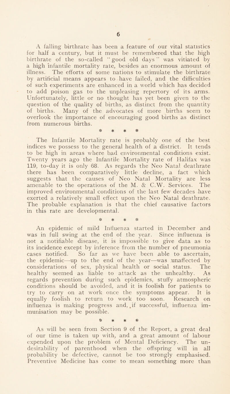 A falling birthrate lias been a feature of our vital statistics for half a century, but it must be remembered that the high birthrate of the so-called “ good old days ” was vitiated by a high infantile mortality rate, besidels an enormous amount of illness. The efforts of some nations to stimulate the birthrate by artificial means appears to have failed, and the difficulties of such experiments are enhanced in a world which has decided to add poison gas to the unpleasing repertory of its arms. Unfortunately, little or no thought has yet been given to the question of the quality of births, as distinct from the quantity of births. Many of the advocates of more births seem to overlook the importance of encouraging good births as distinct from numerous births. * * * * The Infantile Mortality rate is probably one of the best indices we possess to the general health of ,a district. It tends to be high in areas where bad environmental conditions exist. Twenty years ago the Infantile Mortality rate of Halifax was 119, to-day it is only 68. As regards the Neo Natal deathrate there has been comparatively little decline, a fact which suggests that the causes of Neo Natal Mortality are less amenable to the operations of the M. & C.W. Services. The improved environmental conditions of the last few decades have exerted a relatively small effect upon the Neo Natal deathrate. The probable explanation is that the chief causative factors in this rate are developmental. ❖ * * * An epidemic of mild Influenza started in December and was in full swing at the end of the year. Since influenza is not a notifiable disease, it is impossible to give data as to its incidence except by inference from the number of pneumonia cases notified. So far as we have been able to ascertain, the epidemic—up to the end of the year—was .unaffected by considerations of sex, physical health or social status. The healthy seemed as liable to attack as the unhealthy. As regards prevention during such epidemics, stuffy atmospheric conditions should be avoided, and it is foolish for patients to try to carry on at work once the symptoms appear. It is equally foolish to return to work too soon. Research on influenza is making progress and, qf successful, influenza im- munisation may be possible. % * * & As will be seen from Section 9 of the Report, a great deal of our time is taken up with, and (a great amount of labour expended upon the problem of Mental Deficiency. The un- desirability of parenthood when the offspring will in all probability be defective, cannot be too strongly emphasised. Preventive Medicine has come to mean something more than