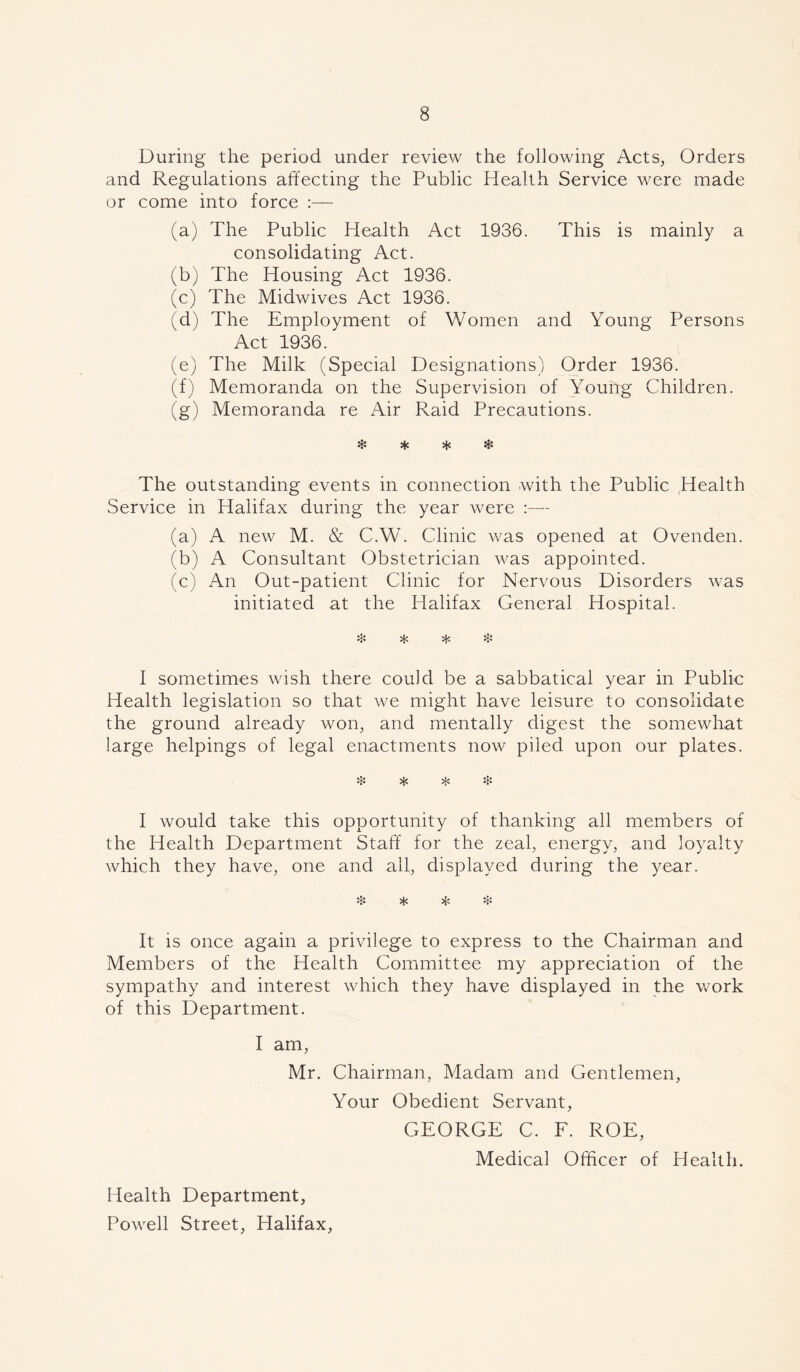 During the period under review the following Acts, Orders and Regulations affecting the Public Health Service were made or come into force (a) The Public Health Act 1936. This is mainly a consolidating Act. (b) The Housing Act 1936. (c) The Midwives Act 1936. (d) The Employment of Women and Young Persons Act 1936. (e) The Milk (Special Designations) Order 1936. (f) Memoranda on the Supervision of Young Children. (g) Memoranda re Air Raid Precautions. * * * * The outstanding events in connection with the Public Health Service in Halifax during the year were :— (a) A new M. & C.W. Clinic was opened at Ovenden. (b) A Consultant Obstetrician was appointed. (c) An Out-patient Clinic for Nervous Disorders was initiated at the Halifax General Hospital. # ^ * % I sometimes wish there could be a sabbatical year in Public Health legislation so that we might have leisure to consolidate the ground already won, and mentally digest the somewhat large helpings of legal enactments now piled upon our plates. I would take this opportunity of thanking all members of the Health Department Staff for the zeal, energy, and loyalty which they have, one and all, displayed during the year. & * & It is once again a privilege to express to the Chairman and Members of the Health Committee my appreciation of the sympathy and interest which they have displayed in the work of this Department. I am, Mr. Chairman, Madam and Gentlemen, Your Obedient Servant, GEORGE C. F. ROE, Medical Officer of Health. Health Department, Powell Street, Halifax,