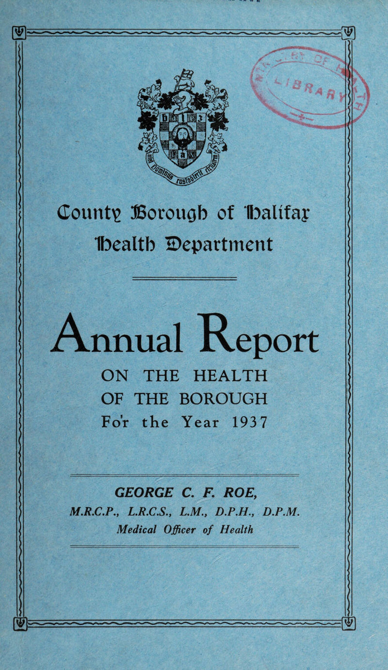 Ibealtb department Annual Report ON THE HEALTH OF THE BOROUGH For the Year 1937 GEORGE C. F. ROE, M.R.C.P., L.R.C.S., L.M., D.P.H., D.P.M. Medical Officer of Health