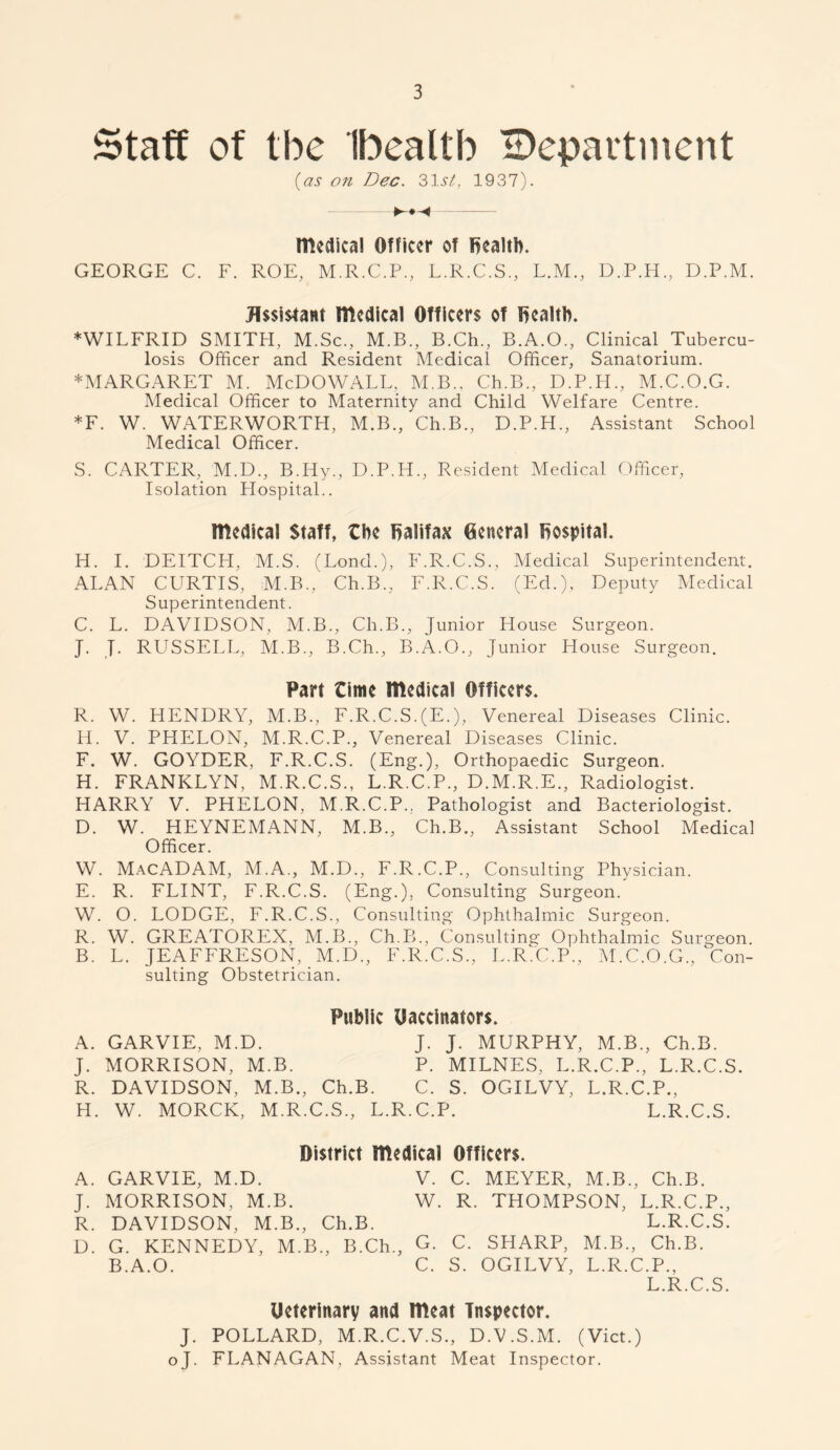 Staff of the Ibealtb ^Department (as on Dec. 31.5/, 1937). medical Officer of health. GEORGE C. F. ROE, M.R.C.P, L.R.C.S, L.M, D.P.H., D.P.M. Assistant medical Officers of Dealtb. ♦WILFRID SMITH, M.Sc., M.B., B.Ch., B.A.O., Clinical Tubercu- losis Officer and Resident Medical Officer, Sanatorium. ♦MARGARET M. McDOWALL, M.B.. Ch.B, D.P.H., M.C.O.G. Medical Officer to Maternity and Child Welfare Centre. *F. W. WATERWORTH, M.B., Ch.B., D.P.H., Assistant School Medical Officer. S. CARTER,. M.D, B.Hy., D.P.H., Resident Medical Officer, Isolation Hospital.. medical Staff, the Halifax General hospital. Id. I. DEITCH, M.S. (Lond.), F.R.C.S., Medical Superintendent. ALAN CURTIS, M.B., Ch.B., F.R.C.S. (Ed.), Deputy Medical Superintendent. C. L. DAVIDSON, M.B., Ch.B., Junior House Surgeon. J. J. RUSSELL, M.B., B.Ch., B.A.O., Junior House Surgeon. Part time medical Officers. R. W. HENDRY, M.B., F.R.C.S.(E.), Venereal Diseases Clinic. H. V. PHELON, M.R.C.P., Venereal Diseases Clinic. F. W. GOYDER, F.R.C.S. (Eng.), Orthopaedic Surgeon. H. FRANKLYN, M.R.C.S., L.R.C.P., D.M.R.E., Radiologist. HARRY V. PHELON, M.R.C.P, Pathologist and Bacteriologist. D. W. HEYNEMANN, M.B., Ch.B., Assistant School Medical Officer. W. MacADAM, M.A, M.D., F.R.C.P., Consulting Physician. E. R. FLINT, F.R.C.S. (Eng.), Consulting Surgeon. W. O. LODGE, F.R.C.S., Consulting Ophthalmic Surgeon. R. W. GREATOREX, M.B., Ch.B., Consulting Ophthalmic Surgeon. B. L. JEAFFRESON, M.D, F.R.C.S., L.R.C.P., M.C.O.G, Con- sulting Obstetrician. Public Uaccinators. A. GARVIE, M.D. J. J. MURPHY, M.B, Ch.B. J. MORRISON, M.B. P. MILNES, L.R.C.P, L.R.C.S. R. DAVIDSON, M.B., Ch.B. C. S. OGILVY, L.R.C.P., H. W. MORCK, M.R.C.S, L.R.C.P. L.R.C.S. District medical Officers. A. GARVIE, M.D. V. C. MEYER, M.B., Ch.B. J. MORRISON, M.B. W. R. THOMPSON, L.R.C.P., R. DAVIDSON, M.B., Ch.B. L.R.C.S. D. G. KENNEDY, M.B, B.Ch, G. C. SHARP, M.B, Ch.B. B.A.O. C. S. OGILVY, L.R.C.P, L.R.C.S. Ueterinary and meat Inspector. J. POLLARD, M.R.C.V.S, D.V.S.M. (Viet.) oj. FLANAGAN, Assistant Meat Inspector.