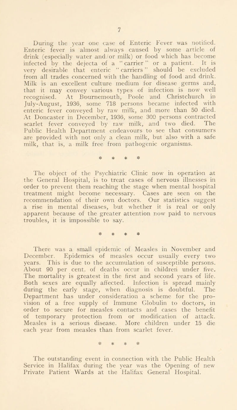 During the year one case of Enteric Fever was notified. Enteric fever is almost always caused by some article of drink (especially water and/or milk) or food which has become infected by the dejecta of a “ carrier ” or a patient. It is very desirable that enteric “ carriers ” should be excluded from all trades concerned with the handling of food and drink. Milk is an excellent culture medium for disease germs and, that it may convey various types of infection is now well recognised. At Bournemouth, Poole and Christchurch in July-August, 1936, some 718 persons became infected with enteric fever conveyed by raw milk, and more than 50 died. At Doncaster in December, 1936, some 300 persons contracted scarlet fever conveyed by raw milk, and two died. The Public Health Department endeavours to see that consumers are provided with not only a clean milk, but also with a safe milk, that is, a milk free from pathogenic organisms. * * * * The object of the Psychiatric Clinic now in operation at the General Hospital, is to treat cases of nervous illnesses in order to prevent them reaching the stage when mental hospital treatment might become necessary. Cases are seen on the recommendation of their own doctors. Our statistics suggest a rise in mental diseases, but whether it is real or only apparent because of the greater attention now paid to nervous troubles, it is impossible to say. * * * * There was a small epidemic of Measles in November and December. Epidemics of measles occur usually every two years. This is due to the accumulation of susceptible persons. About 90 per cent, of deaths occur in children under five. The mortality is greatest in the first and second years of life. Both sexes are equally affected. Infection is spread mainly during the early stage, when diagnosis is doubtful. The Department has under consideration a scheme for the pro- vision of a free supply of Immune Globulin to doctors, in order to secure for measles contacts and cases the benefit of temporary protection from or modification of attack. Measles is a serious disease. More children under 15 die each year from measles than from scarlet fever. * * * * The outstanding event in connection with the Public Health Service in Halifax during the year was the Opening of new Private Patient Wards at the Halifax General Hospital.