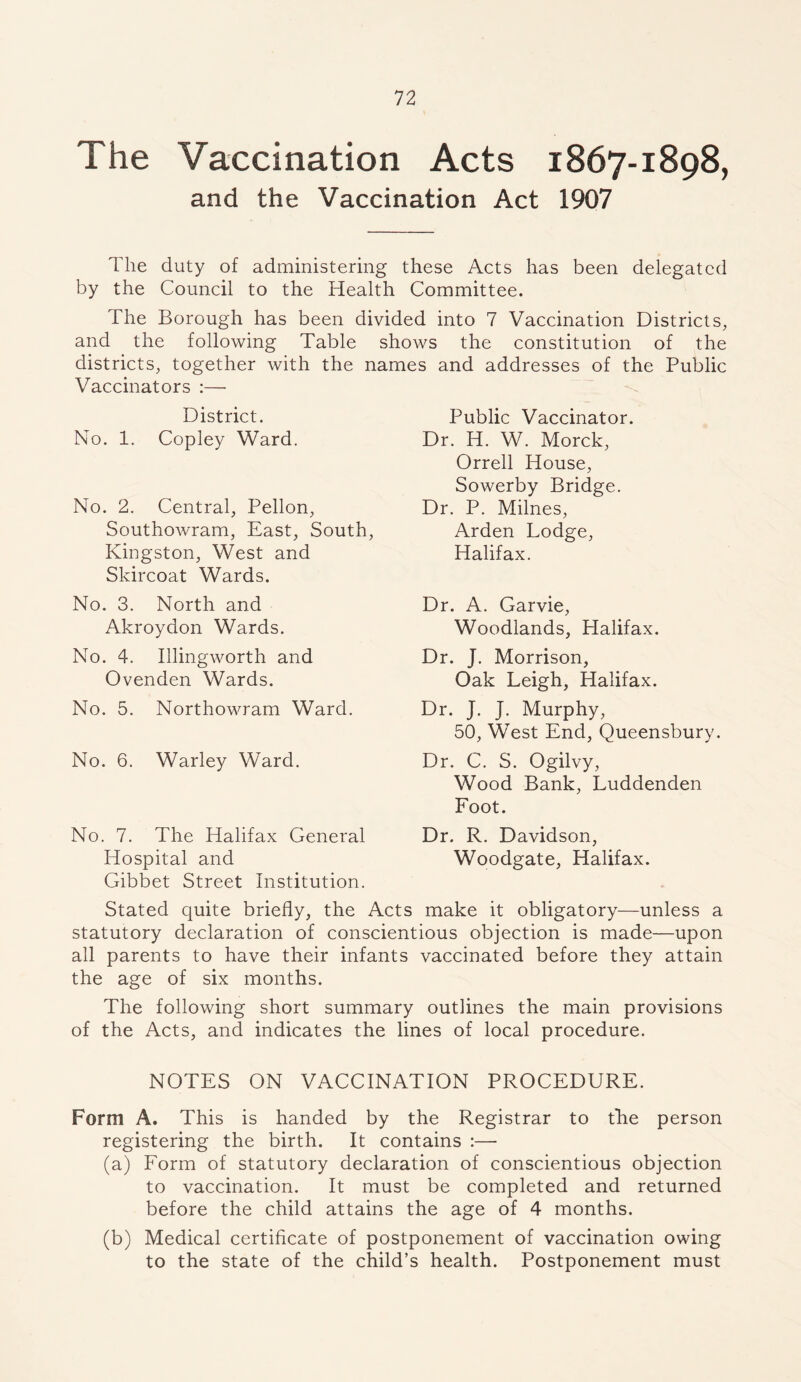 The Vaccination Acts 1867-1898, and the Vaccination Act 1907 The duty of administering these Acts has been delegated by the Council to the Health Committee. The Borough has been divided into 7 Vaccination Districts, and the following Table shows the constitution of the districts, together with the names and addresses of the Public Vaccinators :— District. No. 1. Copley Ward. No. 2. Central, Pellon, Southowram, East, South, Kingston, West and Skircoat Wards. No. 3. North and Akroydon Wards. No. 4. Illingworth and Ovenden Wards. No. 5. Northowram Ward. No. 6. Warley Ward. No. 7. The Halifax General Hospital and Gibbet Street Institution. Stated quite briefly, the Acts make it obligatory—unless a statutory declaration of conscientious objection is made—upon all parents to have their infants vaccinated before they attain the age of six months. The following short summary outlines the main provisions of the Acts, and indicates the lines of local procedure. NOTES ON VACCINATION PROCEDURE. Form A. This is handed by the Registrar to the person registering the birth. It contains :— (a) Form of statutory declaration of conscientious objection to vaccination. It must be completed and returned before the child attains the age of 4 months. (b) Medical certificate of postponement of vaccination owing to the state of the child’s health. Postponement must Public Vaccinator. Dr. H. W. Morck, Orrell House, Sowerby Bridge. Dr. P. Milnes, Arden Lodge, Halifax. Dr. A. Garvie, Woodlands, Halifax. Dr. J. Morrison, Oak Leigh, Halifax. Dr. J. J. Murphy, 50, West End, Queensbury. Dr. C. S. Ogilvy, Wood Bank, Luddenden Foot. Dr. R. Davidson, Woodgate, Halifax.