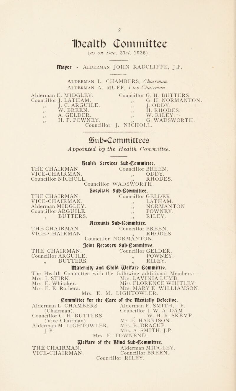Ibealtb Committee (as on Dec. 31.9/, 1938). mayor - Alderman JOHN RADCLIFFE, J.P. Alderman L. CHAMBERS, Chairman. Alderman A. MUFF, Vice-Chairman. Alderman E. MIDGLEY. Councillor J. LATHAM. „ J.C. ARGUILE. „ W. BREEN. „ A. GELDER. „ H. P. POWNEY. Councillor Councillor G. H. BUTTERS. „ G. H. NORMANTON. „ J. ODDY. H. RHODES. „ W. RILEY. „ G. WADSWORTH. J. NICHOLL. Sub-Committees Appointed by the Health Committee. Bealtb Services THE CHAIRMAN. VICE-CHAIRMAN. Councillor NICHOLL. Councillor 1C. $ub-Committe< Councillor BREEN. „ ODDY. „ RHODES. WADSWORTH. THE CHAIRMAN. VICE-CHAIRMAN. Alderman MIDGLEY. Councillor ARGUILE. „ BUTTERS. THE CHAIRMAN. VICE-CHAIRMAN. Bospiiais Sub-Committee. Councillor GELDER. „ LATHAM. NORMANTON „ POWNEY. RILEY. Accounts Sub-Committee. Councillor BREEN. „ RHODES. Councillor NORMANTON. Joint Recovery Sub-Committee. THE CHAIRMAN. Councillor GELDER. Councillor ARGUILE. „ POWNEY. „ BUTTERS. „ RILEY. maternity and Child Welfare Committee. The Health Committee with the Mrs. J. STIRK. Mrs. E. Whitaker. Mrs. E. E. Rothera. Mrs. E. M. following additional Members: - Mrs. LAVINIA LUMB. Miss FLORENCE WHITLEY Mrs. MARY E. WILLIAMSON. L1GHTOWLER. Committee for the Care of the mentally Defective. Alderman L. CHAMBERS (Chairman). Councillor G. H. BUTTERS (Vice-Chairman). Alderman M. LIGHTOWLER, J-P. Mrs. F Alderman E. SMITH, J.P. Councillor J. W. ALDAM. „ W. H. R. SKEMP. Mr. E. HARRISON. Mrs. B. DRACUP. Mrs. A. SMITH, J.P. TOWN END. Ulelfare of the Blind Sub-Committee. THE CHAIRMAN. Alderman MIDGLEY. VICE-CHAIRMAN. Councillor BREEN. Councillor RILEY.