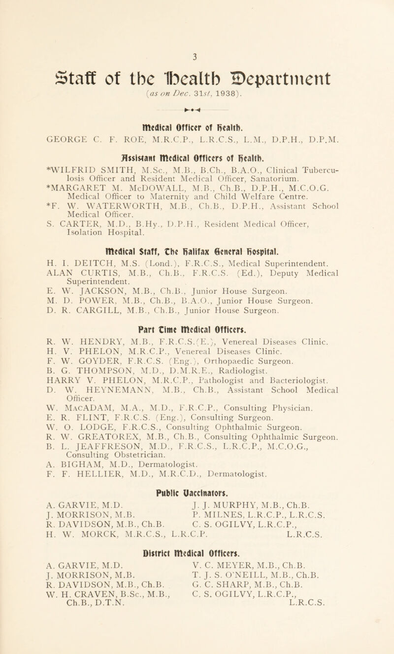 Staff of the Ibealtb ^Department (as on Dec. 31U, 1938). medical Officer of health. GEORGE C. F. ROE, M.R.C.P., L.R.C.S., L.M., D.P.H., D.P.M. Assistant medical Officers of bealth. ♦WILFRID SMITH, M.Sc., M.B., B.Ch., B.A.O., Clinical Tubercu- losis Officer and Resident Medical Officer, Sanatorium. ♦MARGARET M. McDOWALL, M.B., Ch.B., D.P.H., M.C.O.G. Medical Officer to Maternity and Child Welfare Centre. *F. W. WATERWORTH, M.B., Ch.B., D.P.H., Assistant School Medical Officer. S. CARTER, M.D., B.Hy., D.P.H., Resident Medical Officer, Isolation Hospital. medical Staff, the Halifax General hospital. H. I. DEITCH, M.S. (Loud.), F.R.C.S., Medical Superintendent. ALAN CURTIS, M.B., Ch.B., F.R.C.S. (Ed.), Deputy Medical Superintendent. E. W. JACKSON, M.B., Ch.B., Junior House Surgeon. M. D. POWER, M.B., Ch.B., B.A.O., Junior House Surgeon. D. R. CARGILL, M.B., Ch.B., Junior House. Surgeon. Part time medical Officers. R. W. HENDRY, M.B., F.R.C.S.(E.), Venereal Diseases Clinic. H. V. PHELON, M.R.C.P., Venereal Diseases Clinic. F. W. GOYDER, F.R.C.S. (Eng.), Orthopaedic Surgeon. B. G. THOMPSON, M.D., D.M.R.E., Radiologist. ' HARRY V. PHELON, M.R.C.P., Pathologist and Bacteriologist. D. W. HEYNEMANN, M.B., Ch.B., Assistant School Medical Officer. W. MacADAM, M.A., M.D., F.R.C.P., Consulting Physician. E. R. FLINT, F.R.C.S. (Eng.), Consulting Surgeon. W. O. LODGE, F.R.C.S., Consulting Ophthalmic Surgeon. R. W. GREATOREX, M.B., Ch.B., Consulting Ophthalmic Surgeon. B. L. JEAFFRESON,. M.D., F.R.C.S., L.R.C.P., M.C.O.G., Consulting Obstetrician. A. BIGHAM, M.D., Dermatologist. F. F. HELLIER, M.D., M.R.C.D., Dermatologist. Public Uaccinators. A. GARVIE, M.D. J. J. MURPHY, M.B., Ch.B. J. MORRISON, M.B. P. MILNES, L.R.C.P., L.R.C.S. R. DAVIDSON, M.B., Ch.B. C. S. OGILVY, L.R.C.P., H. W. MORCK, M.R.C.S., L.R.C.P. L.R.C.S. District medical Officers. A. GARVIE, M.D. V. C. MEYER, M.B., Ch.B. J. MORRISON, M.B. T. J. S. O’NEILL, M.B., Ch.B. R. DAVIDSON, M.B., Ch.B. G. C. SHARP, M.B., Ch.B. W. H. CRAVEN, B.Sc., M.B., C. S. OGILVY, L.R.C.P., Ch.B., D.T.N. L.R.C.S.