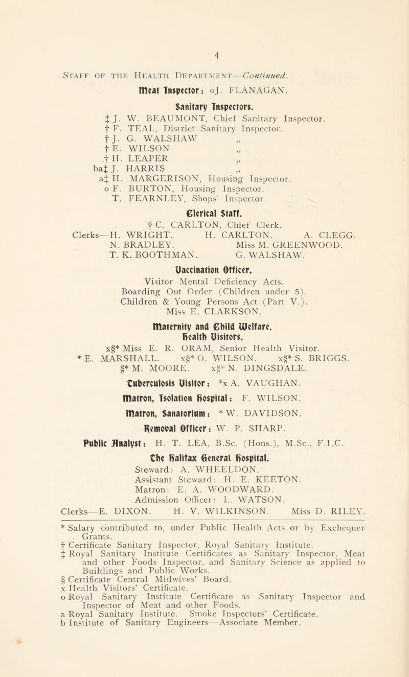 O' P Staff of the Health Department—Continued. meat Inspector ? oj. flanagan. Sanitary Inspectors. J J. W. BEAUMONT, Chief Sanitary Inspector, f F. TEAL, District Sanitary Inspector, fj. G. WALSLIAW fE. WILSON fH. LEAPER bai J. HARRIS aj H. MARGERISON, Flousing Inspector, o F. BURTON, Housing Inspector. T. FEARNLEY, Shops’ Inspector. Clerical Staff. f C. CARLTON, Chief Clerk. Clerks—H. WRIGHT. H. CARLTON. A. CLEGG. N. BRADLEY. Miss M. GREENWOOD. T. K. BOOTHMAN. G. WALSHAW. Uaccination Officer. Visitor Mental Deficiency Acts. Boarding Out Order (Children under 5). Children & Young Persons Act (Part V.). Miss E. CLARKSON. maternity and Child Welfare, health Uisitors. x§* * * § Miss E. R. ORAM, Senior Health Visitor. * E. MARSHALL. x§* O. WILSON. x§* S. BRIGGS. §* M. MOORE. x§*N. DINGSDALE. tuberculosis Uisitor? *xA. vaughan. matron, Isolation hospital: f. wilson. matron, Sanatorium? * w. davidson. Removal Officer? w. p. sharp. Public Analyst? H. T. LEA, B.Sc. (Hons.), M.Sc., F.I.C. the Halifax General Rospital. Steward: A. WHEELDON. Assistant Steward: IT. E. KEETON. Matron: E. A. WOODWARD. Admission Officer: L. WATSON. Clerks—E. DIXON. H. V. WILKINSON. Miss D. RILEY. * Salary contributed to, under Public Health Acts or by Exchequer Grants. f Certificate Sanitary Inspector, Royal Sanitary Institute, j Royal Sanitary Institute Certificates as Sanitary Inspector, Meat and other Foods Inspector, and Sanitary Science as applied to Buildings and Public Works. § Certificate Central Midwives’ Board, x Health Visitors’ Certificate. o Royal Sanitary Institute Certificate as Sanitary Inspector and Inspector of Meat and other Foods. Royal Sanitary Institute. Smoke Inspectors’ Certificate. Institute of Sanitary Engineers—Associate Member.