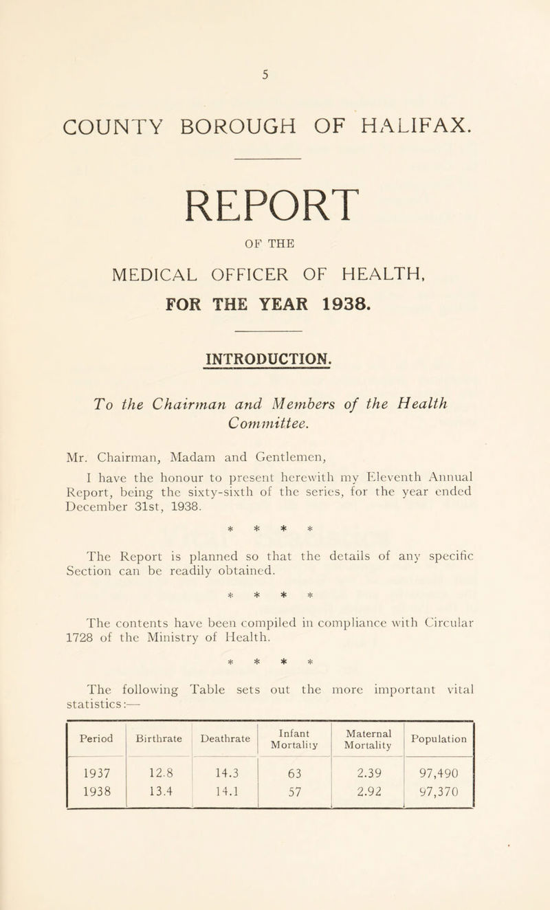 COUNTY BOROUGH OF HALIFAX. REPORT OF THE MEDICAL OFFICER OF HEALTH, FOR THE YEAR 1938. INTRODUCTION, To the Chairman and Members of the Health Committee. Mr. Chairman, Madam and Gentlemen, I have the honour to present herewith my Eleventh Annual Report, being the sixty-sixth of the series, for the year ended December 31st, 1938. * * * * The Report is planned so that the details of any specific Section can be readily obtained. 4'. % * The contents have been compiled in compliance with Circular 1728 of the Ministry of Health. * * * * The following Table sets out the more important vital statistics:— Period Birthrate Deathrate Infant Mortality Maternal Mortality Population 1937 12.8 14.3 63 2.39 97,490 1938 13.4 14.1 57 2.92 97,370