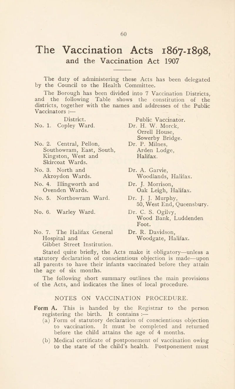 The Vaccination Acts 1867-1898, and the Vaccination Act 1907 The duty of administering these Acts has been delegated by the Council to the Health Committee. The Borough has been divided into 7 Vaccination Districts, and the following Table shows the constitution of the districts, together with the names and addresses of the Public Vaccinators :— District. No. 1. Copley Ward. No. 2. Central, Pellon, Southowram, East, South, Kingston, West and Skircoat Wards. No. 3. North and Akroydon Wards. No. 4. Illingworth and Ovenden Wards. No. 5. Northowram Ward. No. 6. Warley Ward. No. 7. The Halifax General Hospital and Gibbet Street Institution. Stated quite briefly, the Acts make it obligatory—unless a statutory declaration of conscientious objection is made—upon all parents to have their infants vaccinated before they attain the age of six months. The following short summary outlines the main provisions of the Acts, and indicates the lines of local procedure. NOTES ON VACCINATION PROCEDURE. Form A. This is handed by the Registrar to the person registering the birth. It contains :— (a) Form of statutory declaration of conscientious objection to vaccination. It must be completed and returned before the child attains the age of 4 months. (b) Medical certificate of postponement of vaccination owing to the state of the child’s health. Postponement must Public Vaccinator. Dr. H. W. Morck, Orrell House, Sowerby Bridge. Dr. P. Milnes, Arden Lodge, Halifax. Dr. A. Garvie, Woodlands, Halifax. Dr. J. Morrison, Oak Leigh, Halifax. Dr. J. J. Murphy, 50, West End, Queensbury. Dr. C. S. Ogilvy, Wood Bank, Luddenden Foot. Dr. R. Davidson, Woodgate, Halifax.