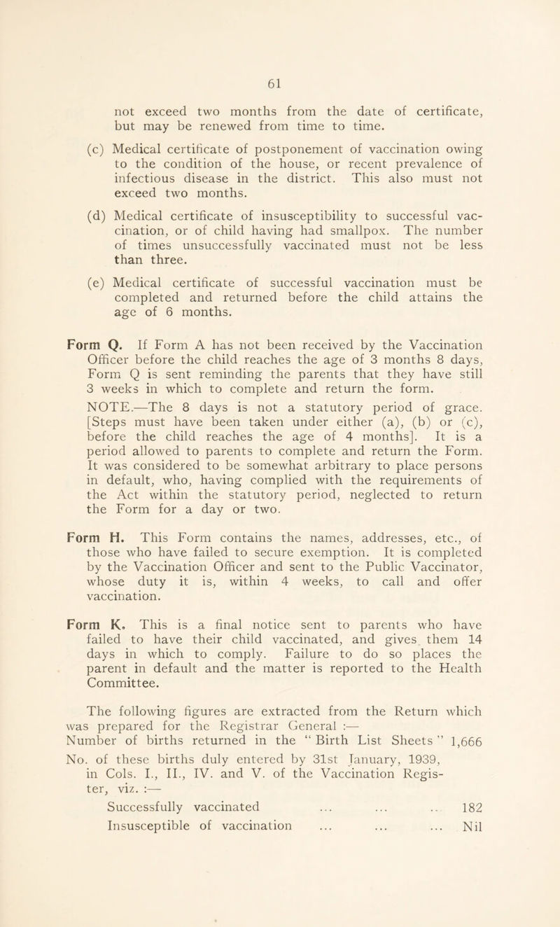 not exceed two months from the date of certificate, but may be renewed from time to time. (c) Medical certificate of postponement of vaccination owing to the condition of the house, or recent prevalence of infectious disease in the district. This also must not exceed two months. (d) Medical certificate of insusceptibility to successful vac- cination, or of child having had smallpox. The number of times unsuccessfully vaccinated must not be less than three. (e) Medical certificate of successful vaccination must be completed and returned before the child attains the age of 6 months. Form Q. If Form A has not been received by the Vaccination Officer before the child reaches the age of 3 months 8 days, Form Q is sent reminding the parents that they have still 3 weeks in which to complete and return the form. NOTE.—The 8 days is not a statutory period of grace. [Steps must have been taken under either (a), (b) or (c), before the child reaches the age of 4 months]. It is a period allowed to parents to complete and return the Form. It was considered to be somewhat arbitrary to place persons in default, who, having complied with the requirements of the Act within the statutory period, neglected to return the Form for a day or two. Form H. This Form contains the names, addresses, etc., of those who have failed to secure exemption. It is completed by the Vaccination Officer and sent to the Public Vaccinator, whose duty it is, within 4 weeks, to call and offer vaccination. Form Ko This is a final notice sent to parents who have failed to have their child vaccinated, and gives them 14 days in which to comply. Failure to do so places the parent in default and the matter is reported to the Health Committee. The following figures are extracted from the Return which was prepared for the Registrar General :— Number of births returned in the “ Birth List Sheets ” 1,666 No. of these births duly entered by 31st January, 1939, in Cols. I., II., IV. and V. of the Vaccination Regis- ter, viz. :— Successfully vaccinated ... ... .. 182 Insusceptible of vaccination ... ... ... Nil