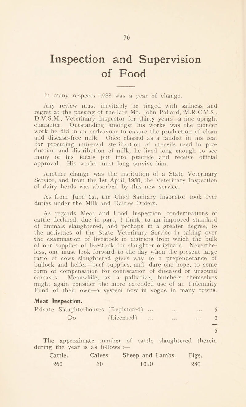 Inspection and Supervision of Food In many respects 1938 was a year of change. Any review must inevitably be tinged with sadness and regret at the passing of the late Mr. John Pollard, M.R.C.V.S., D.V.S.M., Veterinary Inspector for thirty years—a fine upright character. Outstanding amongst his works was the pioneer work he did in an endeavour to ensure the production of clean and disease-free milk. Once classed as a faddist in his zeal for procuring universal sterilization of utensils used in pro- duction and distribution of milk, he lived long enough to see many of his ideals put into practice and receive official approval. His works must long survive him. Another change was the institution of a State Veterinary Service, and from the 1st April, 1938, the Veterinary Inspection of dairy herds was absorbed by this new service. As from June 1st, the Chief Sanitary Inspector took over duties under the Milk and Dairies Orders. As regards Meat and Food Inspection, condemnations of cattle declined, due in part, I think, to an improved standard of animals slaughtered, and perhaps in a greater degree, to the activities of the State Veterinary Service in taking over the examination of livestock in districts from which the bulk of our supplies of livestock for slaughter originate. Neverthe- less, one must look forward to the'day when the present large ratio of cows slaughtered gives way to a preponderance of bullock and heifer—beef supplies, and, dare one hope, to some form of compensation for confiscation of diseased or unsound carcases. Meanwhile, as a palliative, butchers themselves might again consider the more extended use of an Indemnity Fund of their own—a system now in vogue in many towns. Meat Inspection. Private Slaughterhouses (Registered) ... ... ... 5 Do (Licensed) ... ... ... 0 5 The approximate number of cattle slaughtered therein during the year is as follows :— Cattle. Calves. Sheep and Lambs. Pigs. 260 20 1090 280