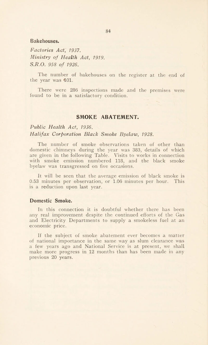 Bakehouses. Factories Act, 1937. Ministry of Health Act, 1919. S.R.O. 958 of 1926. The number of bakehouses on the register at the end of the year was *101. There were 286 inspections made and the premises were found to be in a satisfactory condition. SMOKE ABATEMENT. Public Health Act, 1936. Halifax Corporation Black Smoke Byelaw, 1928. The number of smoke observations taken of other than domestic chimneys during the year was 383., details of which are given in the following Table. Visits to works in connection with smoke emission numbered 118, and the black smoke byelaw was transgressed on five occasions. It will be seen that the average emission of black smoke is 0.53 minutes per observation, or 1.06 minutes per hour. This is a reduction upon last year. Domestic Smoke. In this connection it is doubtful whether there has been any real improvement despite the continued efforts of the Gas and Electricity Departments to supply a smokeless fuel at an economic price. If the subject of smoke abatement ever becomes a matter of national importance in the same way as slum clearance was a few years ago and National Service is at present, we shall make more progress in 12 months than has been made in any previous 20 years.