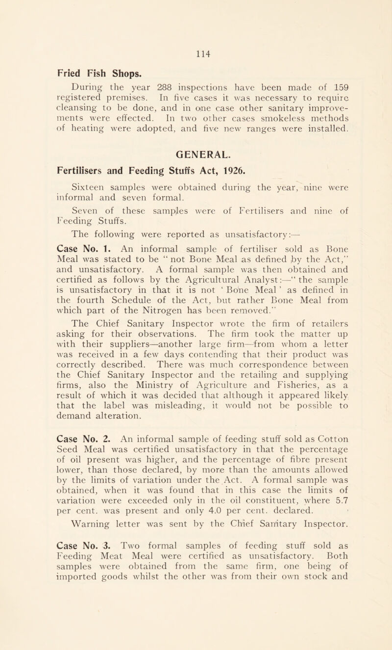 Fried Fish Shops. During the year 288 inspections have been made of 159 registered premises. In five cases it was necessary to require cleansing to be done, and in one case other sanitary improve- ments were effected. In two other cases smokeless methods of heating were adopted, and five new ranges were installed. GENERAL. Fertilisers and Feeding Stuffs Act, 1926. Sixteen samples were obtained during the year, nine were informal and seven formal. Seven of these sampjles were of Fertilisers and nine of Feeding Stuffs. The following were reported as unsatisfactory:—- Case No. 1. An informal sample of fertiliser sold as Bone Meal was stated to be “ not Bone. Meal as defined ,by the Act,” and unsatisfactory. A formal sample was then obtained and certified as follows by the Agricultural Analyst:—■“ the sample is unsatisfactory in that it is not ‘ Bone Meal ’ as defined in the fourth Schedule of the Act, but rather Bone Meal from which part of the Nitrogen has been removed.” The Chief Sanitary Inspector wrote the firm of retailers asking for their observations. The firm took the matter up with their suppliers—another large firm—from whom a letter was received in a few days contending that their product was correctly described. There was much correspondence between the Chief Sanitary Inspector and the retailing and supplying firms, also the Ministry of Agriculture and Fisheries, as a result of which it was decided that although it appeared likely that the label was misleading, it would not be possible to demand alteration. Case No. 2. An informal sample of feeding stuff sold as Cotton Seed Meal was certified unsatisfactory in that the percentage of oil present was higher, and the percentage of fibre present lower, than those declared, by more than the amounts allowed by the limits of variation under the Act. A formal sample was obtained, when it was found that in this case the limits of variation were exceeded only in the oil constituent, where 5.7 per cent, was present and only 4.0 per cent, declared. Warning letter was sent by the Chief Sanitary Inspector. Case No. 3. Two formal samples of feeding stuff sold as Feeding Meat Meal were certified as unsatisfactory. Both samples were obtained from the same firm, one being of imported goods whilst the other was from their own stock and